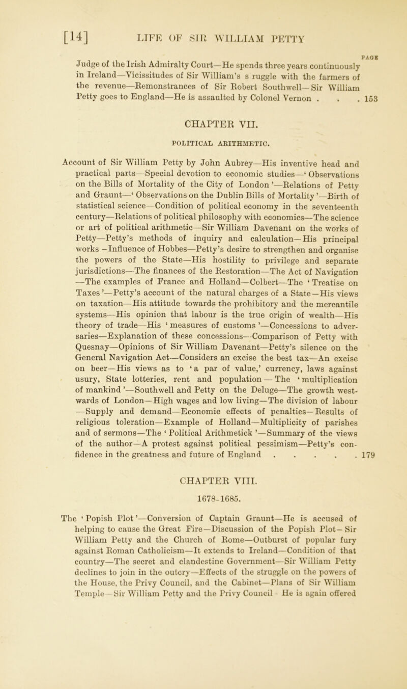 PAGE Judge of the Irish Admiralty Court—He spends three years continuously in Ireland—Vicissitudes of Sir William’s s ruggle with the farmers of the revenue—Remonstrances of Sir Robert Southwell—Sir William Petty goes to England—He is assaulted by Colonel Vernon . . . 153 CHAPTER VII. POLITICAL ARITHMETIC. Account of Sir William Petty by John Aubrey—His inventive head and practical parts—Special devotion to economic studies—‘ Observations on the Bills of Mortality of the City of London ’—Relations of Petty and Graunt—4 Observations on the Dublin Bills of Mortality ’—Birth of statistical science—Condition of political economy in the seventeenth century—Relations of political philosophy with economics—The science or art of political arithmetic—Sir William Davenant on the works of Petty—Petty’s methods of inquiry and calculation—His principal w'orks -Influence of Hobbes—Petty’s desire to strengthen and organise the powers of the State—His hostility to privilege and separate jurisdictions—The finances of the Restoration—The Act of Navigation —The examples of France and Holland—Colbert—The ‘ Treatise on Taxes’—Petty’s account of the natural charges of a State—His views on taxation—His attitude towards the prohibitory and the mercantile systems—His opinion that labour is the true origin of wealth—His theory of trade—His ‘ measures of customs ’—Concessions to adver- saries—Explanation of these concessions—Comparison of Petty with Quesnay—Opinions of Sir William Davenant—Petty’s silence on the General Navigation Act—Considers an excise the best tax—An excise on beer—His views as to ‘a par of value,’ currency, laws against usury, State lotteries, rent and population — The ‘ multiplication of mankind ’—Southwell and Petty on the Deluge—The growth west- wards of London—High wages and low living—The division of labour —Supply and demand—Economic effects of penalties—Results of religious toleration—Example of Holland—Multiplicity of parishes and of sermons—The ‘ Political Arithmetick ’—Summary of the views of the author—A protest against political pessimism—Petty’s con- fidence in the greatness and future of England ..... 179 CHAPTER VIII. 1678-1685. The ‘ Popish Plot ’—Conversion of Captain Graunt—He is accused of helping to cause the Great Fire—Discussion of the Popish Plot—Sir William Petty and the Church of Rome—Outburst of popular fury against Roman Catholicism—It extends to Ireland—Condition of that country—The secret and clandestine Government—Sir William Petty declines to join in the outcry—Effects of the struggle on the powers of the House, the Privy Council, and the Cabinet—Plans of Sir William Temple—Sir William Petty and the Privy Council He is again offered
