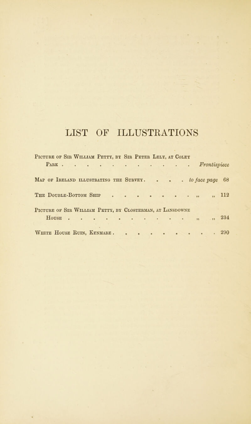 LIST OF ILLUSTRATIONS Picture of Sir William Petty, by Sir Peter Lely, at Coley Park Frontispiece Map of Ireland illustrating the Survey . . . . to face page 68 The Double-Bottom Ship „ 112 Picture of Sir William Petty, by Closterman, at Lansdowne House ,, 234 White House Ruin, Kenmare 290