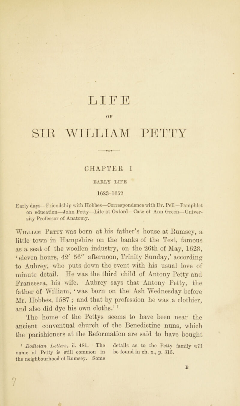 LIFE OF SIR WILLIAM PETTY *o+ CHAPTER I EARLY LIFE 1G23-1652 Early days—Friendship with Hobbes—Correspondence with Dr. Pell—Pamphlet on education—John Petty—Life at Oxford—Case of Ann Green—Univer- sity Professor of Anatomy. William Petty was born at liis father’s house at Rumsey, a little town in Hampshire on the banks of the Test, famous as a seat of the woollen industry, on the 26th of May, 1623, ‘ eleven hours, 42' 56 afternoon, Trinity Sunday,’ according to Aubrey, who puts down the event with his usual love of minute detail. He was the third child of Antony Petty and Francesca, his wife. Aubrey says that Antony Petty, the father of William, ‘ was born on the Ash Wednesday before Mr. Hobbes, 1587 ; and that by profession he was a clothier, and also did dye his own cloths.’ 1 The home of the Pettys seems to have been near the ancient conventual church of the Benedictine nuns, which the parishioners at the Reformation are said to have bought 1 Bodleian Letters, ii. 481. The details as to the Petty family will name of Petty is still common in be found in cli. x., p. 315. the neighbourhood of Rumsey. Some B ?