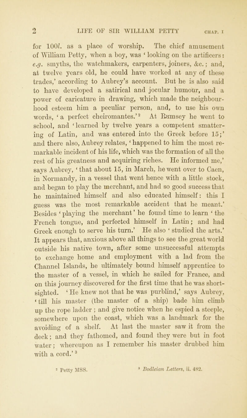 for 100L as a place of worship. The chief amusement of William Petty, when a boy, was ‘ looking on the artificers: e.g. smyths, the watchmakers, carpenters, joiners, &c.; and, at twelve years old, he could have worked at any of these trades,’ according to Aubrey’s account. But he is also said to have developed a satirical and jocular humour, and a power of caricature in drawing, which made the neighbour- hood esteem him a peculiar person, and, to use his own words, ‘a perfect cheiromantes.’2 At Rnrnsey he went to school, and ‘learned by twelve years a competent smatter- ing of Latin, and was entered into the Greek before 15;’ and there also, Aubrey relates, ‘ happened to him the most re- markable incident of his life, which was the formation of all the rest of his greatness and acquiring riches. He informed me,’ says Aubrey, ‘that about 15, in March, he went over to Caen, in Normandy, in a vessel that went hence with a little stock, and began to play the merchant, and had so good success that he maintained himself and also educated himself: this I guess was the most remarkable accident that he meant.’ Besides ‘ playing the merchant ’ he found time to learn ‘ the French tongue, and perfected himself in Latin; and had Greek enough to serve his turn.’ He also ‘ studied the arts.’ It appears that, anxious above all things to see the great world outside his native town, after some unsuccessful attempts to exchange home and employment with a lad from the Channel Islands, he ultimately bound himself apprentice to the master of a vessel, in which he sailed for France, and on this journey discovered for the first time that he was short- sighted. ‘ He knew not that he was purblind,’ says Aubrey, < till his master (the master of a ship) bade him climb up the rope ladder ; and give notice when he espied a steeple, somewhere upon the coast, which was a landmark for the avoiding of a shelf. At last the master saw it from the deck; and they fathomed, and found they were but in foot water; whereupon as I remember his master drubbed him with a cord.’3 3