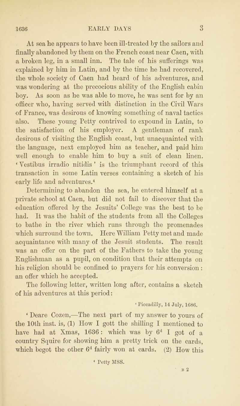 At sea he appears to have been ill-treated by the sailors and finally abandoned by them on the French coast near Caen, with a broken leg, in a small inn. The tale of his sufferings was explained by him in Latin, and by the time he had recovered, the whole society of Caen had heard of his adventures, and was wondering at the precocious ability of the English cabin boy. As soon as he was able to move, he was sent for by an officer who, having served with distinction in the Civil Wars of France, was desirous of knowing something of naval tactics also. These young Petty contrived to expound in Latin, to the satisfaction of his employer. A gentleman of rank desirous of visiting the English coast, but unacquainted with the language, next employed him as teacher, and paid him well enough to enable him to buy a suit of clean linen. ‘ Vestibus irradio nitidis ’ is the triumphant record of this transaction in some Latin verses containing a sketch of his early life and adventures.4 Determining to abandon the sea, he entered himself at a private school at Caen, but did not fail to discover that the education offered by the Jesuits’ College was the best to be had. It was the habit of the students from all the Colleges to bathe in the river which runs through the promenades which surround the town. Here William Petty met and made acquaintance with many of the Jesuit students. The result was an offer on the part of the Fathers to take the young Englishman as a pupil, on condition that their attempts on his religion should be confined to prayers for his conversion: an offer which he accepted. The following letter, written long after, contains a sketch of his adventures at this period: ‘ Piccadilly, 14 July, 1686. ‘ Deare Cozen,—The next part of my answer to yours of the 10th inst. is, (1) How I gott the shilling I mentioned to have had at Xmas, 1636: which was by 6d I got of a country Squire for showing him a pretty trick on the cards, which begot the other 6d fairly won at cards. (2) How this