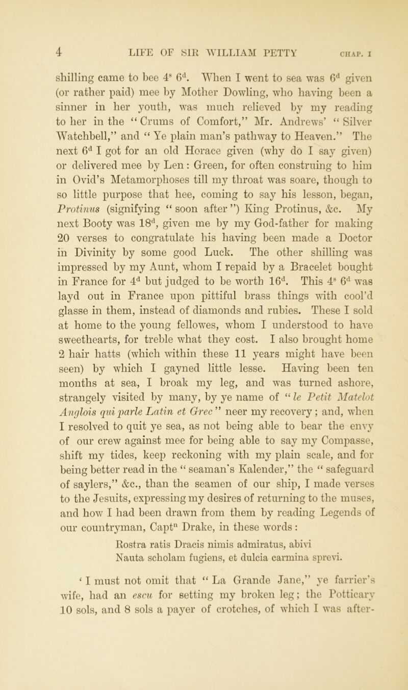 shilling came to bee 4s 6d. When I went to sea was 6d given (or rather paid) mee by Mother Dowling, who having been a sinner in her youth, was much relieved by my reading to her in the “ Crums of Comfort,” Mr. Andrews’ “ Silver Watchbell,” and “ Ye plain man’s pathway to Heaven.” The next 6d I got for an old Horace given (why do I say given) or delivered mee by Len: Green, for often construing to him in Ovid’s Metamorphoses till my throat was soare, though to so little purpose that hee, coming to say his lesson, began, Protinus (signifying “ soon after ”) King Protinus, &c. My next Booty was 18d, given me by my God-father for making 20 verses to congratulate his having been made a Doctor in Divinity by some good Luck. The other shilling was impressed by my Aunt, whom I repaid by a Bracelet bought in France for 4d but judged to be worth 16d. This 4s 6d was layd out in France upon pittiful brass things with cool’d glasse in them, instead of diamonds and rubies. These I sold at home to the young fellowes, wThom I understood to have sweethearts, for treble what they cost. I also brought home 2 hair hatts (which within these 11 years might have been seen) by which I gayned little lesse. Having been ten months at sea, I broak my leg, and was turned ashore, strangely visited by many, by ye name of “ le Petit Matelot Anglois quiparle Latin et Grec” neer my recovery; and, when I resolved to quit ye sea, as not being able to bear the envy of our crew against mee for being able to say my Compasse, shift my tides, keep reckoning with my plain scale, and for being better read in the “ seaman's Kalender,” the “ safeguard of saylers,” &c., than the seamen of our ship, I made verses to the Jesuits, expressing my desires of returning to the muses, and how I had been drawn from them by reading Legends of our countryman, Captn Drake, in these words: Rostra ratis Dracis nimis admiratus, abivi Nauta scholam fugiens, et dulcia carmina sprevi. ‘ I must not omit that “ La Grande Jane,” ye farrier's wife, had an escu for setting my broken leg; the Potticary 10 sols, and 8 sols a payer of crotches, of which I was after-