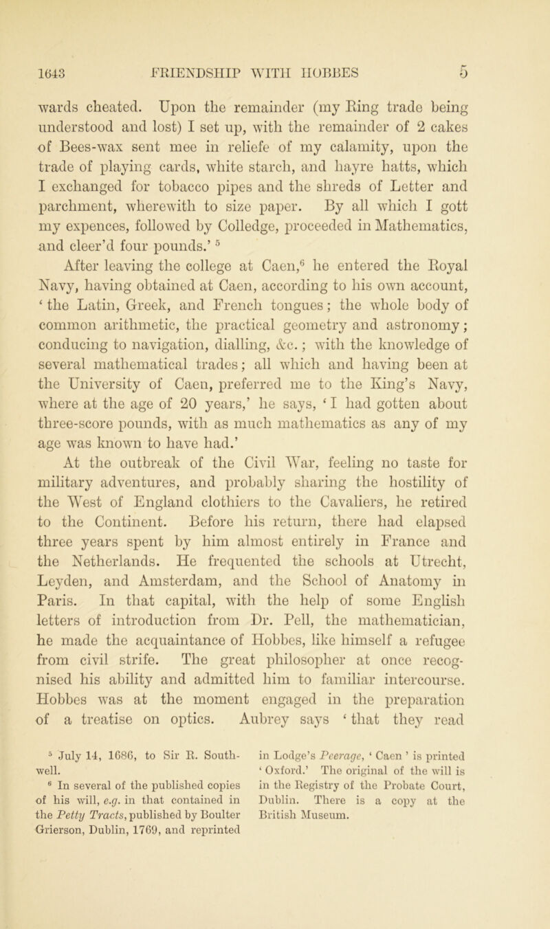 wards cheated. Upon the remainder (my Ping trade being understood and lost) I set up, with the remainder of 2 cakes of Bees-wax sent mee in reliefe of my calamity, upon the trade of playing cards, white starch, and liayre hatts, which I exchanged for tobacco pipes and the shreds of Letter and parchment, wherewith to size paper. By all which I gott my expences, followed by Colledge, proceeded in Mathematics, and cleer’d four pounds.’5 After leaving the college at Caen,6 he entered the Koyal Navy, having obtained at Caen, according to his own account, 4 the Latin, Greek, and French tongues; the whole body of common arithmetic, the practical geometry and astronomy; conducing to navigation, dialling, &c.; with the knowledge of several mathematical trades; all which and having been at the University of Caen, preferred me to the King’s Navy, where at the age of 20 years,’ he says, ‘ I had gotten about three-score pounds, with as much mathematics as any of my age wTas known to have had.’ At the outbreak of the Civil War, feeling no taste for military adventures, and probably sharing the hostility of the West of England clothiers to the Cavaliers, he retired to the Continent. Before his return, there had elapsed three years spent by him almost entirely in France and the Netherlands. He frequented the schools at Utrecht, Leyden, and Amsterdam, and the School of Anatomy in Paris. In that capital, with the help of some English letters of introduction from Dr. Pell, the mathematician, he made the acquaintance of Hobbes, like himself a refugee from civil strife. The great philosopher at once recog- nised his ability and admitted him to familiar intercourse. Hobbes was at the moment engaged in the preparation of a treatise on optics. Aubrey says ‘ that they read 5 July 14, 168G, to Sir R. South- in Lodge’s Peerage, ‘ Caen ’ is printed well. ‘ Oxford.’ The original of the will is 6 In several of the published copies in the Registry of the Probate Court, of his will, e.g. in that contained in Dublin. There is a copy at the the Petty Tracts, published by Boulter British Museum. Grierson, Dublin, 1769, and reprinted