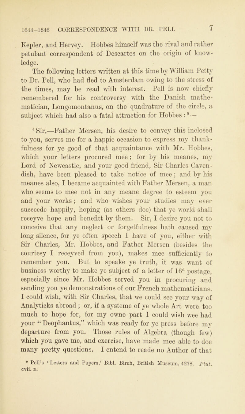 Kepler, and Hervey. Hobbes himself was the rival and rather petulant correspondent of Descartes on the origin of know- ledge. The following letters written at this time by William Petty to Dr. Pell, who had fled to Amsterdam owing to the stress of the times, may be read with interest. Pell is now chiefly remembered for his controversy with the Danish mathe- matician, Longomontanus, on the quadrature of the circle, a subject which had also a fatal attraction for Hobbes :9 — ‘ Sir,—Father Mersen, his desire to convey this inclosed to you, serves me for a happie occasion to express my thank- fulness for ye good of that acquaintance with Mr. Hobbes, which your letters procured mee ; for by his meanes, my Lord of Newcastle, and your good friend, Sir Charles Caven- dish, have been pleased to take notice of mee ; and by his meanes also, I became acquainted with Father Mersen, a man who seems to mee not in any meane degree to esteem you and your works ; and who wishes your studies may ever succeede happily, hoping (as others doe) that ye world shall receyve hope and benefitt by them. Sir, I desire you not to conceive that any neglect or forgetfulness hath caused my long silence, for ye often speech I have of you, either with Sir Charles, Mr. Hobbes, and Father Mersen (besides the courtesy I receyved from you), makes mee sufficiently to remember you. But to speake ye truth, it was want of business worthy to make ye subject of a letter of 16d postage, especially since Mr. Hobbes served you in procuring and sending you ye demonstrations of our French mathematicians. I could wish, with Sir Charles, that we could see your way of Analyticks abroad ; or, if a systeme of ye whole Art were too much to hope for, for my owne part I could wish wee had your “ Deophantus,” which was ready for ye press before mv departure from you. Those rules of Algebra (though few) which you gave me, and exercise, have made mee able to doe many pretty questions. I entend to reade no Author of that 9 Pell’s ‘ Letters and Papers,’ Bibl. Birch, British Museum, 4278. Pint. cvii. d.