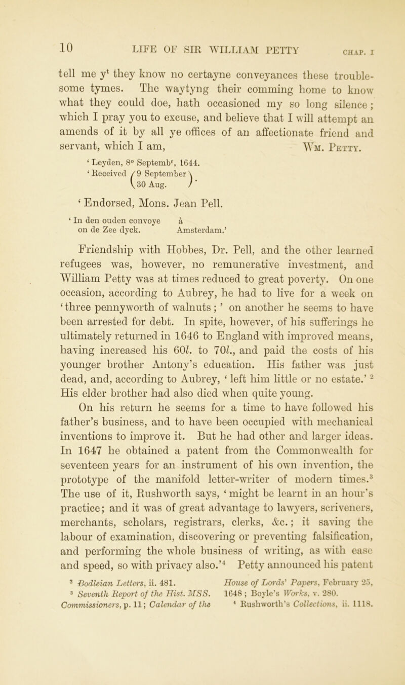 CHAP. I tell me y1 they know no certayne conveyances these trouble- some tymes. The waytyng their comming home to know what they could doe, hath occasioned my so long silence ; which I pray you to excuse, and believe that I will attempt an amends of it by all ye offices of an affectionate friend and servant, which I am, Wm. Petty. ‘ Leyden, 8° Septembr, L644. ‘ Received /9 September \ \ 30 Aug. /' ‘ Endorsed, Mons. Jean Pell. ‘ In den ouden convoye a on de Zee clyck. Amsterdam.’ Friendship with Hobbes, Dr. Pell, and the other learned refugees was, however, no remunerative investment, and William Petty was at times reduced to great poverty. On one occasion, according to Aubrey, he had to live for a week on ‘ three pennyworth of walnuts ; ’ on another he seems to have been arrested for debt. In spite, however, of his sufferings he ultimately returned in 1646 to England with improved means, having increased his 60k to 70k, and paid the costs of his younger brother Antony’s education. His father was just dead, and, according to Aubrey, ‘ left him little or no estate.’2 His elder brother had also died when quite young. On his return he seems for a time to have followed his father’s business, and to have been occupied with mechanical inventions to improve it. But he had other and larger ideas. In 1647 he obtained a patent from the Commonwealth for seventeen years for an instrument of his own invention, the prototype of the manifold letter-writer of modern times.3 The use of it, Rushworth says, ‘ might be learnt in an hour’s practice; and it was of great advantage to lawyers, scriveners, merchants, scholars, registrars, clerks, &c.; it saving the labour of examination, discovering or preventing falsification, and performing the whole business of writing, as with ease and speed, so with privacy also.’4 Petty announced his patent 2 Bodleian Letters, ii. 481. House of Lords' Papers, February *25, 3 Seventh Report of the Hist. MSS. 1648 ; Boyle’s Works, v. ‘280. Commissioners, p. 11; Calendar of the 4 Rushworth’s Collections, ii. 1118.
