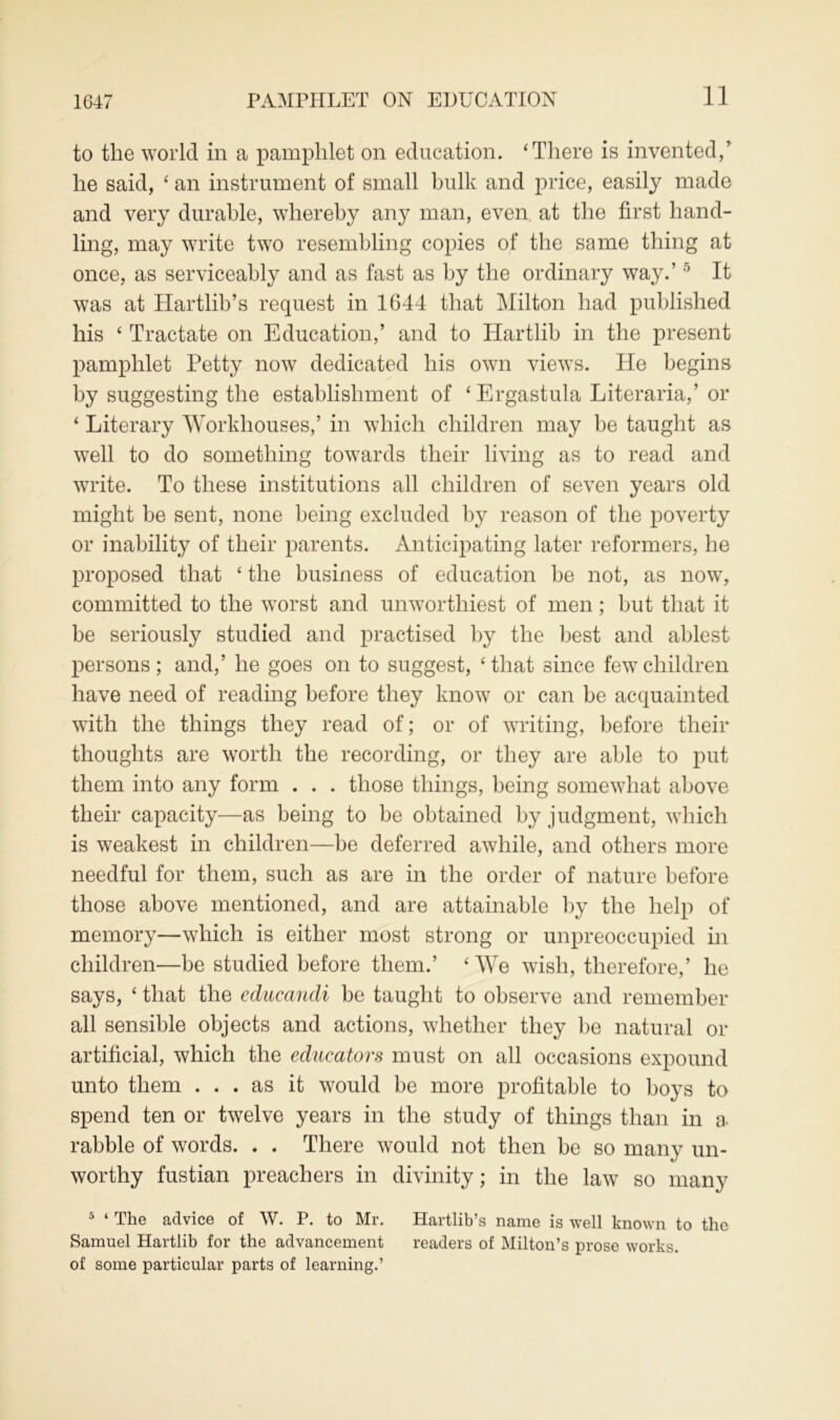 11 to the world in a pamphlet on education. ‘There is invented,’ he said, ‘ an instrument of small hulk and price, easily made and very durable, whereby any man, even at the first hand- ling, may write two resembling copies of the same thing at once, as serviceably and as fast as by the ordinary way.’5 It was at Hartlib’s request in 1644 that Milton had published his ‘ Tractate on Education,’ and to Hartlib in the present pamphlet Petty now dedicated his own views. He begins by suggesting the establishment of ‘Ergastula Literaria,’ or ‘ Literary Workhouses,’ in which children may be taught as well to do something towards their living as to read and write. To these institutions all children of seven years old might be sent, none being excluded by reason of the poverty or inability of their parents. Anticipating later reformers, he proposed that ‘ the business of education be not, as now, committed to the worst and unworthiest of men; but that it be seriously studied and practised by the best and ablest persons; and,’ he goes on to suggest, ‘that since few children have need of reading before they know or can be acquainted with the things they read of; or of writing, before their thoughts are worth the recording, or they are able to put them into any form . . . those things, being somewhat above their capacity—as being to be obtained by judgment, which is weakest in children—be deferred awhile, and others more needful for them, such as are in the order of nature before those above mentioned, and are attainable by the help of memory—which is either most strong or unpreoccupied in children—be studied before them.’ ‘ We wish, therefore,’ he says, ‘ that the educandi be taught to observe and remember all sensible objects and actions, whether they be natural or artificial, which the educators must on all occasions expound unto them ... as it would be more profitable to boys to spend ten or twelve years in the study of things than in a rabble of words. . . There would not then be so many un- worthy fustian preachers in divinity; in the law so many 5 ‘ The advice of W. P. to Mr. Hartlib’s name is well known to the Samuel Hartlib for the advancement readers of Milton’s prose works, of some particular parts of learning.’