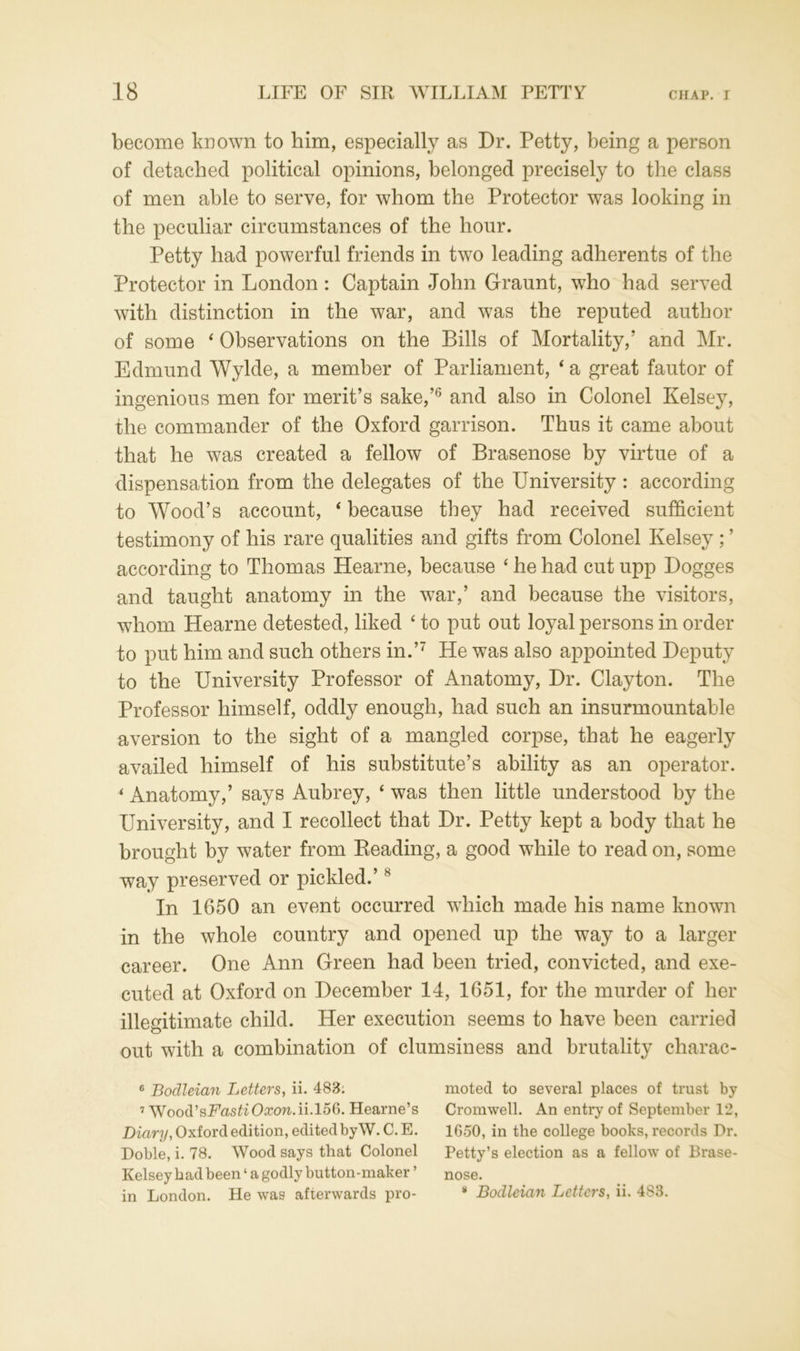 become known to him, especially as Dr. Petty, being a person of detached political opinions, belonged precisely to the class of men able to serve, for whom the Protector was looking in the peculiar circumstances of the hour. Petty had powerful friends in two leading adherents of the Protector in London: Captain John Graunt, who had served with distinction in the war, and was the reputed author of some 4 Observations on the Bills of Mortality,' and Mr. Edmund Wylde, a member of Parliament, 4 a great fautor of ingenious men for merit’s sake,’6 and also in Colonel Kelsey, the commander of the Oxford garrison. Thus it came about that he was created a fellow of Brasenose by virtue of a dispensation from the delegates of the University : according to Wood’s account, 4 because they had received sufficient testimony of his rare qualities and gifts from Colonel Kelsey ; ’ according to Thomas Hearne, because 4 he had cut upp Dogges and taught anatomy in the war,’ and because the visitors, whom Hearne detested, liked 4 to put out loyal persons in order to put him and such others in.’7 He was also appointed Deputy to the University Professor of Anatomy, Dr. Clayton. The Professor himself, oddly enough, had such an insurmountable aversion to the sight of a mangled corpse, that he eagerly availed himself of his substitute’s ability as an operator. 4 Anatomy,’ says Aubrey, 4 was then little understood by the University, and I recollect that Dr. Petty kept a body that he brought by water from Reading, a good while to read on, some way preserved or pickled.’8 In 1650 an event occurred which made his name known in the whole country and opened up the way to a larger career. One Ann Green had been tried, convicted, and exe- cuted at Oxford on December 14, 1651, for the murder of her illegitimate child. Her execution seems to have been carried out with a combination of clumsiness and brutality charac- 6 Bodleian Letters, ii. 483. moted to several places of trust by 7 Wood'sFastiOxonAi.l5S. Hearne’s Cromwell. An entry of September 12, Diary, Oxford edition, edited by W. C.E. 1650, in the college books, records Dr. Doble, i. 78. Wood says that Colonel Petty’s election as a fellow of Brase- Kelsey had been ‘ a godly button-maker ’ nose. in London. He was afterwards pro- g Bodleian Letters, ii. 483.