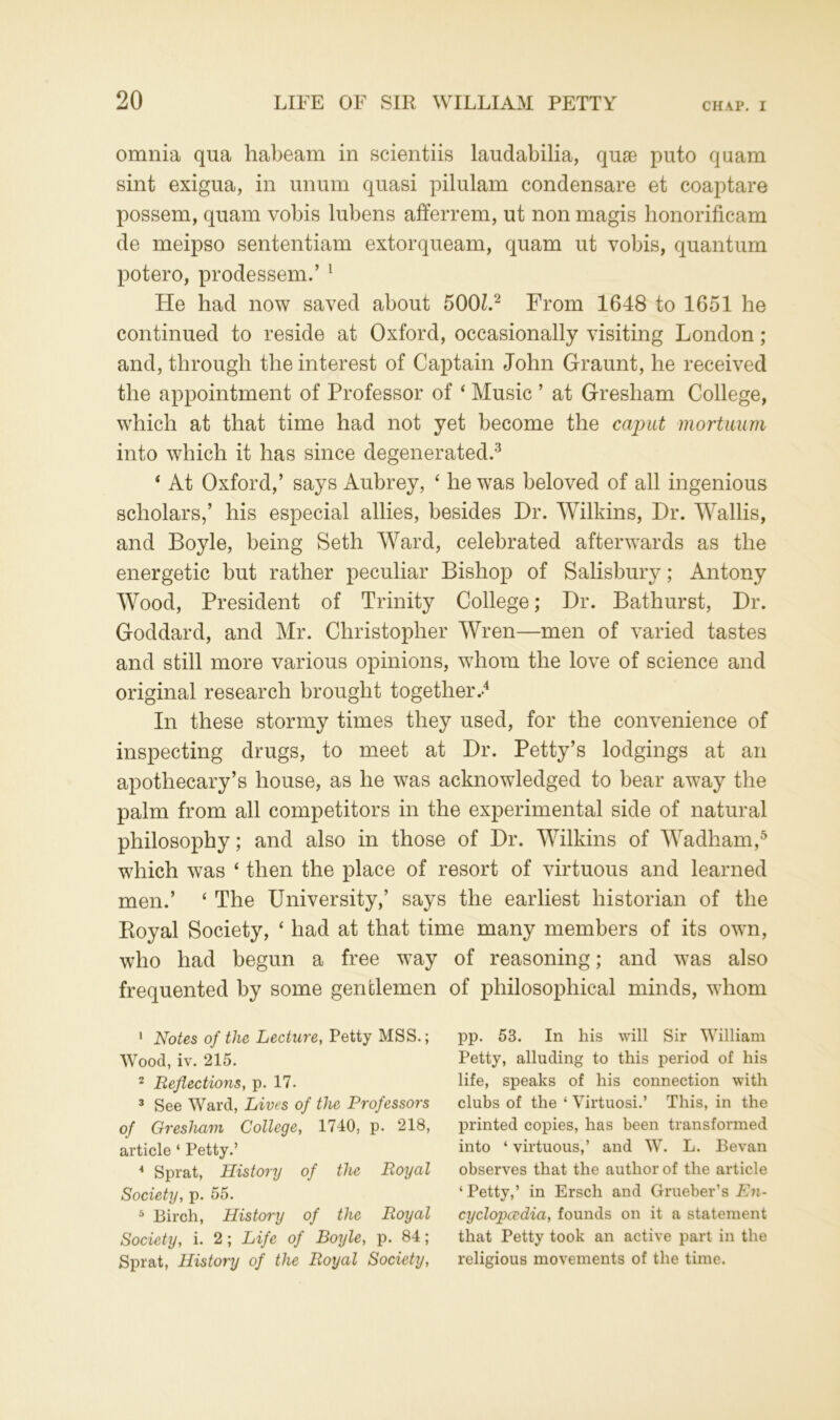 omnia qua habeam in scientiis laudabilia, quae puto quam sint exigua, in unum quasi pilulam condensare et coaptare possem, quam vobis lubens afferrem, ut non magis honorificam de meipso sententiam extorqueam, quam ut vobis, quantum potero, prodessem.’ 1 He had now saved about 500L2 From 1648 to 1651 he continued to reside at Oxford, occasionally visiting London; and, through the interest of Captain John Graunt, he received the appointment of Professor of ‘ Music ’ at Gresham College, which at that time had not yet become the caput mortuum into which it has since degenerated.3 ‘ At Oxford,’ says Aubrey, ‘ he was beloved of all ingenious scholars,’ his especial allies, besides Hr. Wilkins, Hr. Wallis, and Boyle, being Seth Ward, celebrated afterwards as the energetic but rather peculiar Bishop of Salisbury; Antony Wood, President of Trinity College; Hr. Bathurst, Hr. Goddard, and Mr. Christopher Wren—men of varied tastes and still more various opinions, whom the love of science and original research brought together.-4 In these stormy times they used, for the convenience of inspecting drugs, to meet at Hr. Petty’s lodgings at an apothecary’s house, as he was acknowledged to bear away the palm from all competitors in the experimental side of natural philosophy; and also in those of Hr. Wilkins of Wadham,5 which was ‘ then the place of resort of virtuous and learned men.’ ‘ The University,’ says the earliest historian of the Royal Society, ‘ had at that time many members of its own, who had begun a free way of reasoning; and was also frequented by some gentlemen of philosophical minds, whom 1 Notes of the Lecture, Petty MSS.; Wood, iv. 215. 2 Reflections, p. 17. 3 See Ward, Lives of the Professors of Gresham College, 1740, p. 218, article ‘ Petty.’ 4 Sprat, History of the Royal Society, p. 55. 3 Birch, History of the Royal Society, i. 2; Life of Boyle, p. 84; Sprat, History of the Royal Society, pp. 53. In his will Sir William Petty, alluding to this period of his life, speaks of his connection with clubs of the ‘ Virtuosi.’ This, in the printed copies, has been transformed into ‘ virtuous,’ and W. L. Bevan observes that the author of the article ‘Petty,’ in Ersch and Grueber’s En- cyclopedia, founds on it a statement that Petty took an active part in the religious movements of the time.