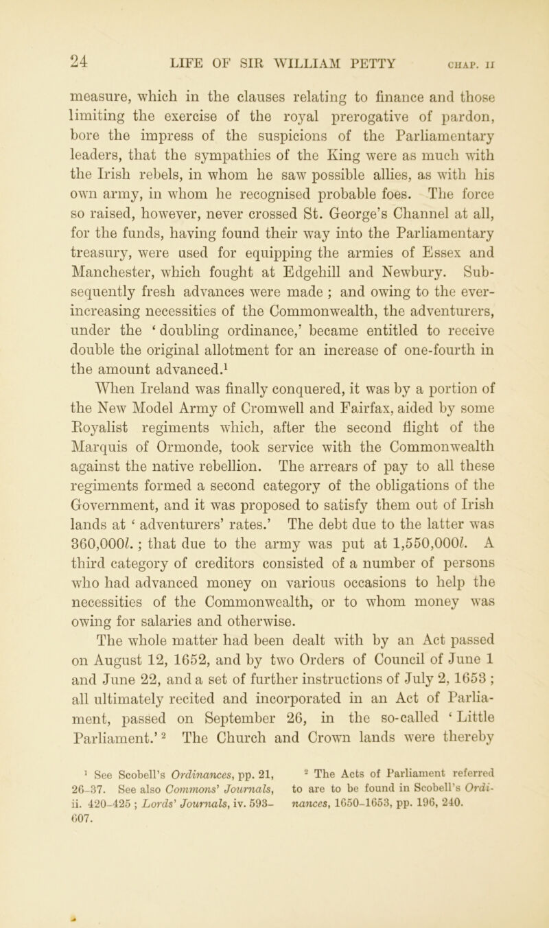 measure, which in the clauses relating to finance and those limiting the exercise of the royal prerogative of pardon, bore the impress of the suspicions of the Parliamentary leaders, that the sympathies of the King were as much with the Irish rebels, in whom he saw possible allies, as with his own army, in whom he recognised probable foes. The force so raised, however, never crossed St. George's Channel at all, for the funds, having found their way into the Parliamentary treasury, were used for equipping the armies of Essex and Manchester, which fought at Edgehill and Newbury. Sub- sequently fresh advances were made ; and owing to the ever- increasing necessities of the Commonwealth, the adventurers, under the ‘ doubling ordinance,' became entitled to receive double the original allotment for an increase of one-fourth in the amount advanced.1 When Ireland was finally conquered, it was by a portion of the New Model Army of Cromwell and Fairfax, aided by some Pioyalist regiments which, after the second flight of the Marquis of Ormonde, took service with the Commonwealth against the native rebellion. The arrears of pay to all these regiments formed a second category of the obligations of the Government, and it was proposed to satisfy them out of Irish lands at ‘ adventurers’ rates.’ The debt due to the latter was 360,000L ; that due to the army was put at 1,550,000L A third category of creditors consisted of a number of persons who had advanced money on various occasions to help the necessities of the Commonwealth, or to whom money was owing for salaries and otherwise. The whole matter had been dealt with by an Act passed on August 12, 1652, and by two Orders of Council of June 1 and June 22, and a set of further instructions of July 2, 1653 ; all ultimately recited and incorporated in an Act of Parlia- ment, passed on September 26, in the so-called ‘ Little Parliament.’2 The Church and Crown lands were thereby 1 See Scobell’s Ordinances, pp. 21, 2 The Acts of Parliament referred 26-37. See also Commons’ Journals, to are to be found in Scobell’s Ordi- ii. 420-425 ; Lords' Journals, iv. 593- nances, 1650-1653, pp. 196, 240. 607.