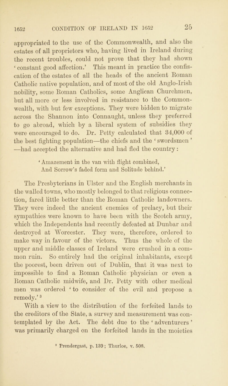 1652 CONDITION OF IRELAND IN 1652 appropriated to the use of the Commonwealth, and also the estates of all proprietors who, having lived in Ireland during the recent troubles, could not prove that they had shown 4 constant good affection.’ This meant in practice the confis- cation of the estates of all the heads of the ancient Roman Catholic native population, and of most of the old Anglo-Irish nobility, some Roman Catholics, some Anglican Churchmen, but all more or less involved in resistance to the Common- wealth, with hut few exceptions. They were bidden to migrate across the Shannon into Connaught, unless they preferred to go abroad, which by a liberal system of subsidies they were encouraged to do. Dr. Petty calculated that 34,000 of the best fighting population—the chiefs and the ‘ swordsmen ’ —had accepted the alternative and had fled the country: ‘ Amazement in the van with flight combined, And Sorrow’s faded form and Solitude behind.’ The Presbyterians in Ulster and the English merchants in the walled towns, who mostly belonged to that religious connec- tion, fared little better than the Roman Catholic landowners. They were indeed the ancient enemies of prelacy, but their sympathies were known to have been with the Scotch army, which the Independents had recently defeated at Dunbar and destroyed at Worcester. They were, therefore, ordered to make way in favour of the victors. Thus the whole of the upper and middle classes of Ireland were crushed in a com- mon ruin. So entirely had the original inhabitants, except the poorest, been driven out of Dublin, that it was next to impossible to find a Roman Catholic physician or even a Roman Catholic midwife, and Dr. Petty with other medical men was ordered ‘ to consider of the evil and propose a remedy.’3 With a view to the distribution of the forfeited lands to the creditors of the State, a survey and measurement was con- templated by the Act. The debt due to the 4 adventurers ’ was primarily charged on the forfeited lands in the moieties 3 Prendergast, p. 139 ; Thurloe, v. 508.