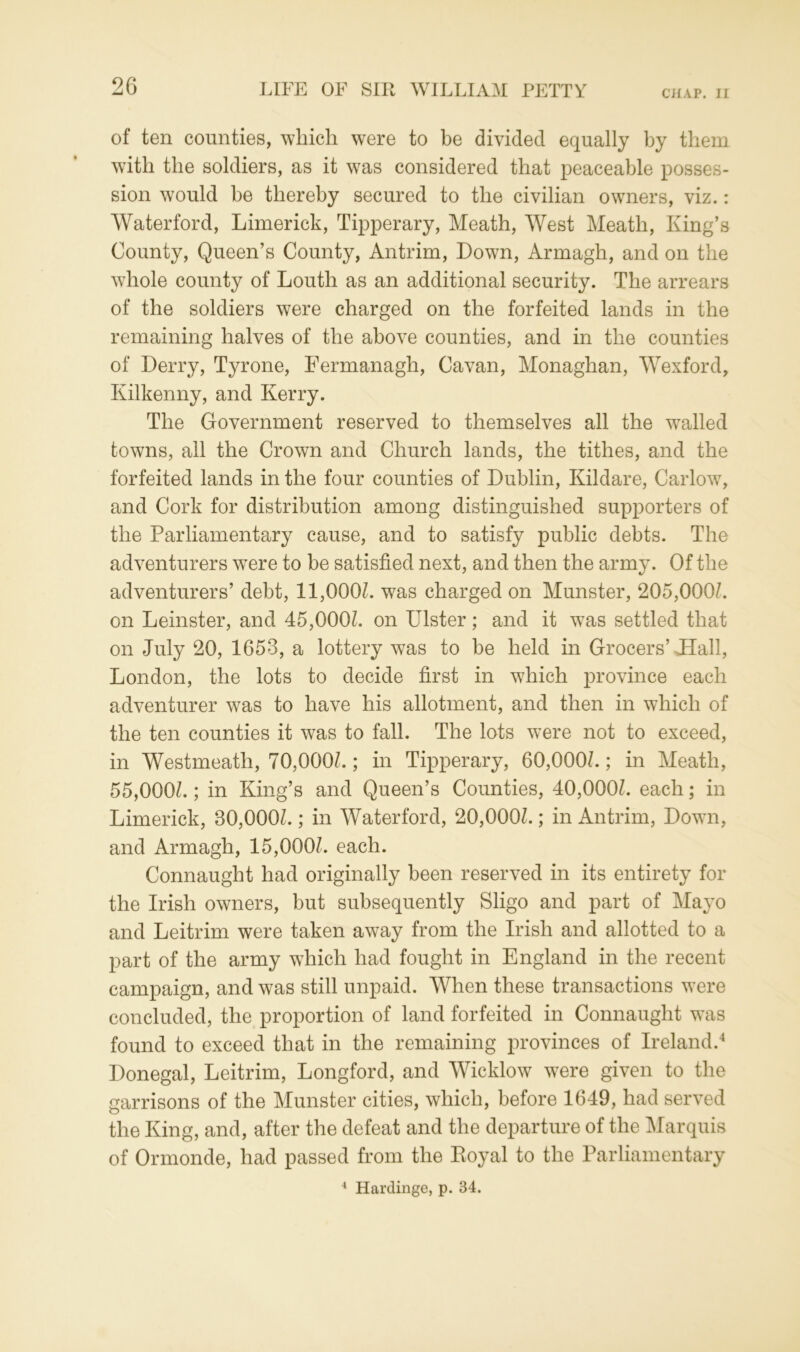 of ten counties, which were to be divided equally by them with the soldiers, as it was considered that peaceable posses- sion would be thereby secured to the civilian owners, viz.: Waterford, Limerick, Tipperary, Meath, West Meath, King’s County, Queen’s County, Antrim, Down, Armagh, and on the whole county of Louth as an additional security. The arrears of the soldiers were charged on the forfeited lands in the remaining halves of the above counties, and in the counties of Derry, Tyrone, Fermanagh, Cavan, Monaghan, Wexford, Kilkenny, and Kerry. The Government reserved to themselves all the wralled towns, all the Crown and Church lands, the tithes, and the forfeited lands in the four counties of Dublin, Kildare, Carlow, and Cork for distribution among distinguished supporters of the Parliamentary cause, and to satisfy public debts. The adventurers wTere to be satisfied next, and then the army. Of the adventurers’ debt, 11,000/. was charged on Munster, 205,000/. on Leinster, and 45,000/. on Lister; and it w7as settled that on July 20, 1653, a lottery was to be held in Grocers’ Hall, London, the lots to decide first in which province each adventurer was to have his allotment, and then in which of the ten counties it was to fall. The lots were not to exceed, in Westmeath, 70,000/.; in Tipperary, 60,000/.; in Meath, 55,000/.; in King’s and Queen’s Counties, 40,000/. each; in Limerick, 30,000/.; in Waterford, 20,000/.; in Antrim, Down, and Armagh, 15,000/. each. Connaught had originally been reserved in its entirety for the Irish owners, but subsequently Sligo and part of Mayo and Leitrim were taken away from the Irish and allotted to a part of the army which had fought in England in the recent campaign, and was still unpaid. When these transactions were concluded, the proportion of land forfeited in Connaught was found to exceed that in the remaining provinces of Ireland.4 Donegal, Leitrim, Longford, and Wicklow were given to the garrisons of the Munster cities, which, before 1649, had served the King, and, after the defeat and the departure of the Marquis of Ormonde, had passed from the Koyal to the Parliamentary 4 Hardinge, p. 34.