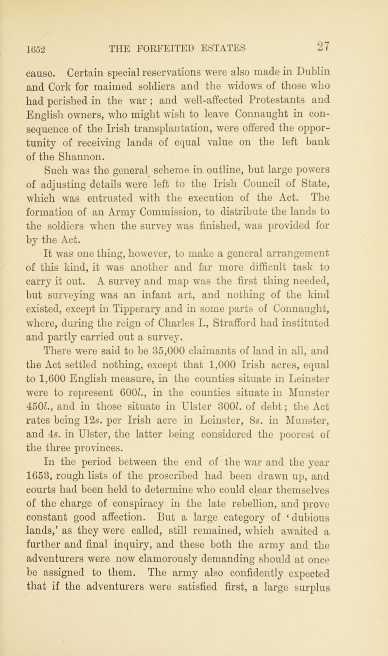 1652 cause. Certain special reservations were also made in Dublin and Cork for maimed soldiers and the widows of those who had perished in the war ; and well-affected Protestants and English owners, who might wish to leave Connaught in con- sequence of the Irish transplantation, were offered the oppor- tunity of receiving lands of equal value on the left hank of the Shannon. Such was the general scheme in outline, hut large powers of adjusting details were left to the Irish Council of State, which was entrusted with the execution of the Act. The formation of an Army Commission, to distribute the lands to the soldiers when the survey was finished, was provided for by the Act. It was one thing, however, to make a general arrangement of this kind, it was another and far more difficult task to carry it out. A survey and map was the first thing needed, hut surveying was an infant art, and nothing of the kind existed, except in Tipperary and in some parts of Connaught, where, during the reign of Charles I., Strafford had instituted and partly carried out a survey. There were said to he 85,000 claimants of land in all, and the Act settled nothing, except that 1,000 Irish acres, equal to 1,600 English measure, in the counties situate in Leinster were to represent 600L, in the counties situate in Munster 450L, and in those situate in Ulster 300U of debt; the Act rates being 12s. per Irish acre in Leinster, 8s. in Munster, and 4s. in Ulster, the latter being considered the poorest of the three provinces. In the period between the end of the war and the year 1658, rough lists of the proscribed had been drawn up, and courts had been held to determine who could clear themselves of the charge of conspiracy in the late rebellion, and prove constant good affection. But a large category of ‘ dubious lands,’ as they were called, still remained, which awaited a further and final inquiry, and these both the army and the adventurers were now clamorously demanding should at once be assigned to them. The army also confidently expected that if the adventurers were satisfied first, a large surplus