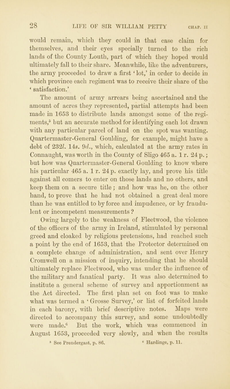 would remain, which they could in that case claim for themselves, and their eyes specially turned to the rich lands of the County Louth, part of which they hoped would ultimately fall to their share. Meanwhile, like the adventurers, the army proceeded to draw a first ‘lot,’ in order to decide in which province each regiment was to receive their share of the * satisfaction.’ The amount of army arrears being ascertained and the amount of acres they represented, partial attempts had been made in 1653 to distribute lands amongst some of the regi- ments,5 but an accurate method for identifying each lot drawn with any particular parcel of land on the spot was wanting. Quartermaster-General Goulding, for example, might have a debt of 2321. 14s. 9d., which, calculated at the army rates in Connaught, was worth in the County of Sligo 465 a. 1 r. 24 p.; but how was Quartermaster-General Goulding to know where his particular 465 a. 1 r. 24 p. exactly lay, and prove his title against all comers to enter on those lands and no others, and keep them on a secure title ; and how was he, on the other hand, to prove that he had not obtained a great deal more than he was entitled to by force and impudence, or by fraudu- lent or incompetent measurements ? Owing largely to the weakness of Fleetwood, the violence of the officers of the army in Ireland, stimulated by personal greed and cloaked by religious pretensions, had reached such a point by the end of 1653, that the Protector determined on a complete change of administration, and sent over Henry Cromwell on a mission of inquiry, intending that he should ultimately replace Fleetwood, who was under the influence of the military and fanatical party. It was also determined to institute a general scheme of survey and apportionment as the Act directed. The first plan set on foot was to make what was termed a ‘ Grosse Survey,’ or list of forfeited lands in each barony, with brief descriptive notes. Maps were directed to accompany this survey, and some undoubtedly were made.6 But the work, which was commenced in August 1653, proceeded very slowly, and when the results 5 See Prendergast, p. 86. 6 Hardinge, p. 11.