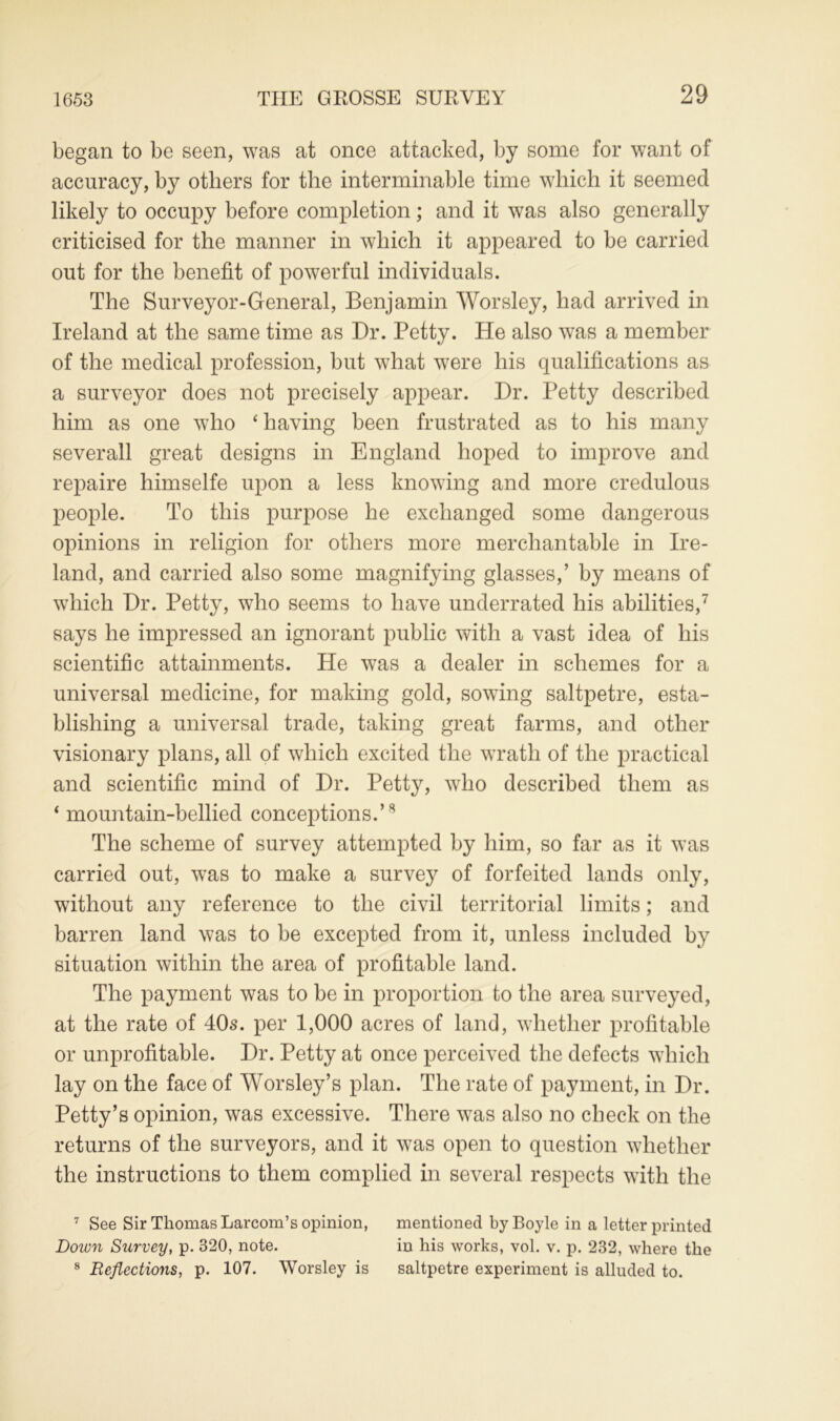 1653 began to be seen, was at once attacked, by some for want of accuracy, by others for the interminable time which it seemed likely to occupy before completion; and it was also generally criticised for the manner in which it appeared to be carried out for the benefit of powerful individuals. The Surveyor-General, Benjamin Worsley, had arrived in Ireland at the same time as Dr. Petty. He also was a member of the medical profession, but what were his qualifications as a surveyor does not precisely appear. Dr. Petty described him as one who ‘ having been frustrated as to his many sever all great designs in England hoped to improve and repaire himselfe upon a less knowing and more credulous people. To this purpose he exchanged some dangerous opinions in religion for others more merchantable in Ire- land, and carried also some magnifying glasses,’ by means of which Dr. Petty, who seems to have underrated his abilities,7 says he impressed an ignorant public with a vast idea of his scientific attainments. He was a dealer in schemes for a universal medicine, for making gold, sowing saltpetre, esta- blishing a universal trade, taking great farms, and other visionary plans, all of which excited the wrath of the practical and scientific mind of Dr. Petty, who described them as ‘ mountain-bellied conceptions.’8 The scheme of survey attempted by him, so far as it was carried out, was to make a survey of forfeited lands only, without any reference to the civil territorial limits; and barren land was to be excepted from it, unless included by situation within the area of profitable land. The payment was to be in proportion to the area surveyed, at the rate of 40s. per 1,000 acres of land, whether profitable or unprofitable. Dr. Petty at once perceived the defects which lay on the face of Worsley’s plan. The rate of payment, in Dr. Petty’s opinion, was excessive. There was also no check on the returns of the surveyors, and it was open to question whether the instructions to them complied in several respects with the 7 See Sir Thomas Larcom’s opinion, mentioned by Boyle in a letter printed Down Survey, p. 320, note. in his works, vol. v. p. 232, where the 8 Reflections, p. 107. Worsley is saltpetre experiment is alluded to.