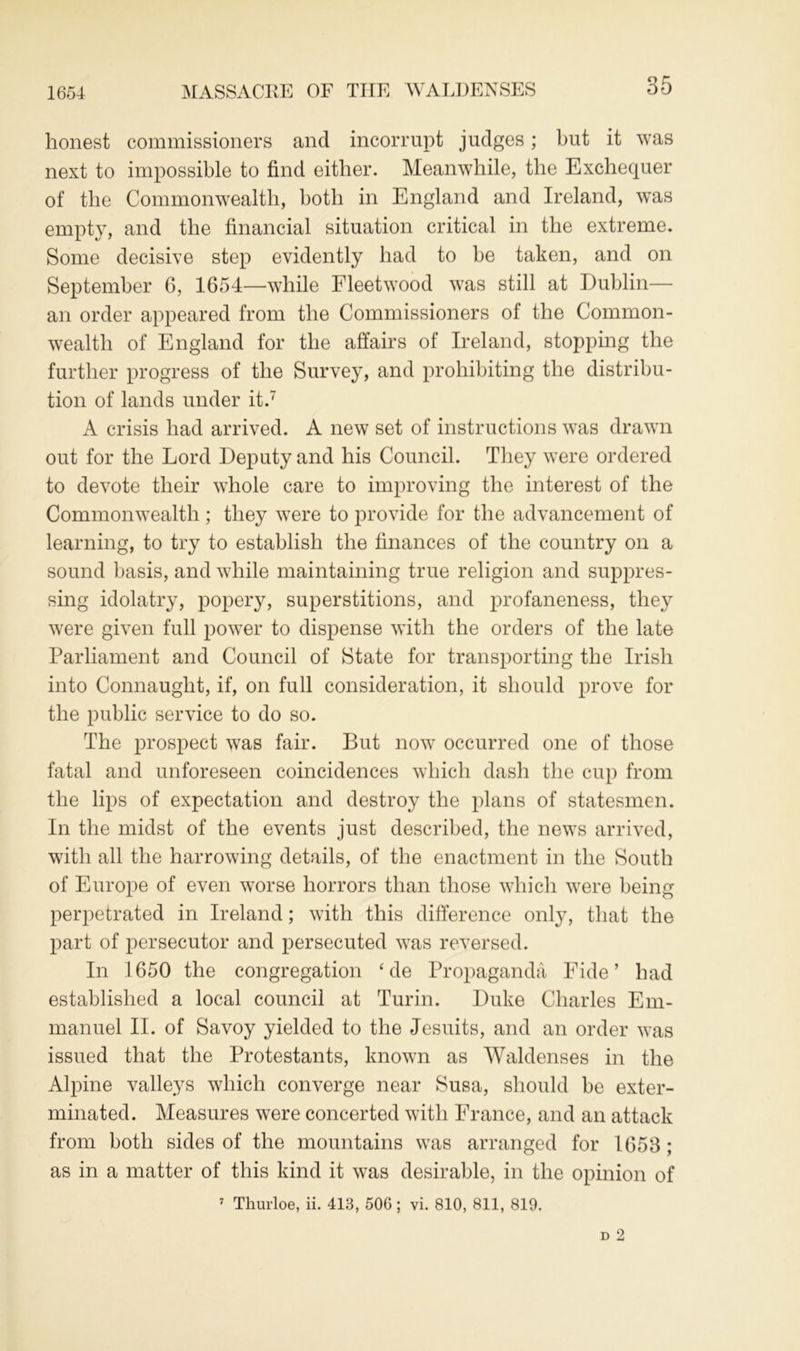 1654 MASSACRE OF THE WALDENSES honest commissioners and incorrupt judges; but it was next to impossible to find either. Meanwhile, the Exchequer of the Commonwealth, both in England and Ireland, was empty, and the financial situation critical in the extreme. Some decisive step evidently had to be taken, and on September 6, 1654—while Fleetwood was still at Dublin— an order appeared from the Commissioners of the Common- wealth of England for the affairs of Ireland, stopping the further progress of the Survey, and prohibiting the distribu- tion of lands under it.7 A crisis had arrived. A new set of instructions was drawn out for the Lord Deputy and his Council. They were ordered to devote their whole care to improving the interest of the Commonwealth ; they were to provide for the advancement of learning, to try to establish the finances of the country on a sound basis, and while maintaining true religion and suppres- sing idolatry, popery, superstitions, and profaneness, they were given full power to dispense with the orders of the late Parliament and Council of State for transporting the Irish into Connaught, if, on full consideration, it should prove for the public service to do so. The prospect was fair. But now occurred one of those fatal and unforeseen coincidences which dash the cup from the lips of expectation and destroy the plans of statesmen. In the midst of the events just described, the news arrived, with all the harrowing details, of the enactment in the South of Europe of even worse horrors than those which were being perpetrated in Ireland; with this difference only, that the part of persecutor and persecuted was reversed. In 1650 the congregation ‘ de Propaganda Fide’ had established a local council at Turin. Duke Charles Em- manuel II. of Savoy yielded to the Jesuits, and an order was issued that the Protestants, known as Waldenses in the Alpine valleys which converge near Susa, should be exter- minated. Measures were concerted with France, and an attack from both sides of the mountains was arranged for 1653 ; as in a matter of this kind it was desirable, in the opinion of 7 Thurloe, ii. 413, 506; vi. 810, 811, 819.