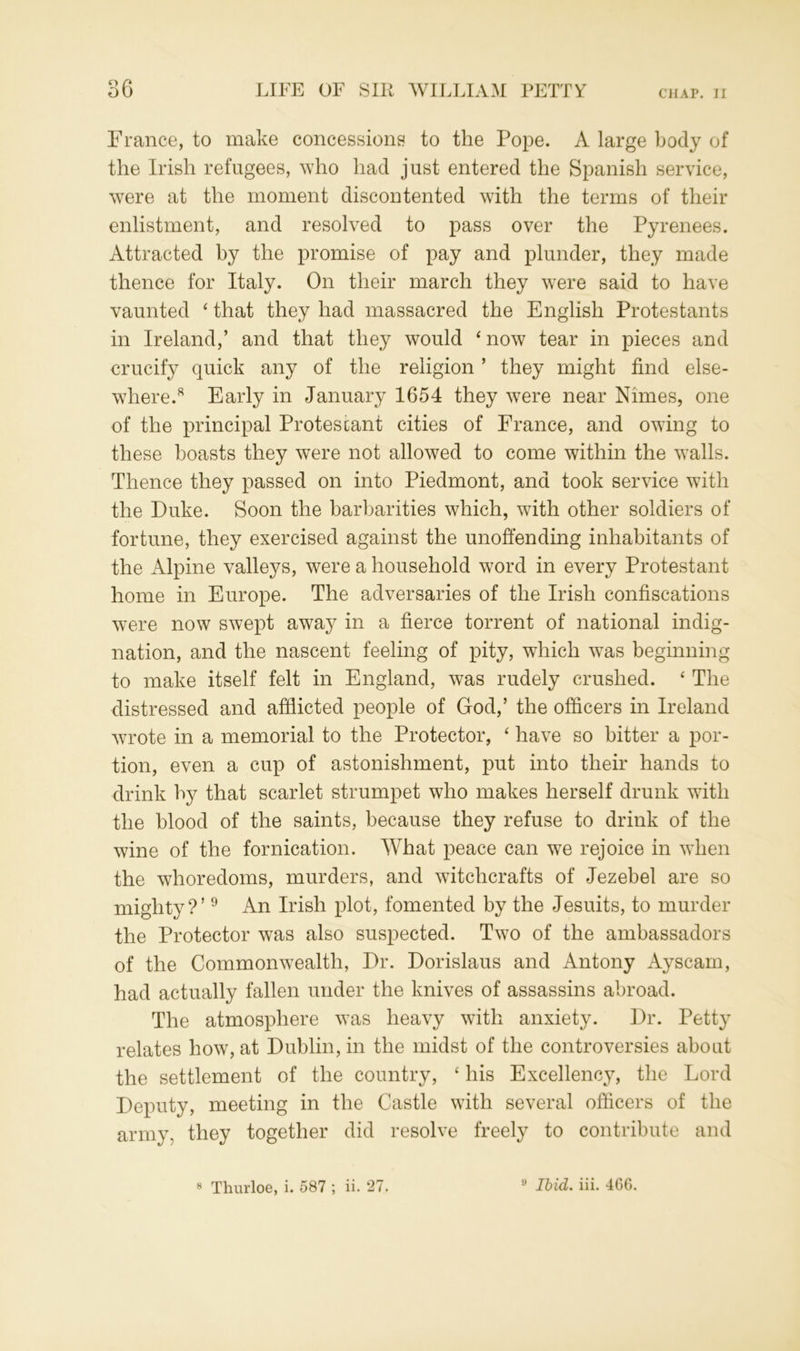 France, to make concessions to the Pope. A large body of the Irish refugees, who had just entered the Spanish service, were at the moment discontented with the terms of their enlistment, and resolved to pass over the Pyrenees. Attracted by the promise of pay and plunder, they made thence for Italy. On their march they were said to have vaunted ‘ that they had massacred the English Protestants in Ireland,’ and that they would * now tear in pieces and crucify quick any of the religion ’ they might find else- where.8 Early in January 1654 they were near Nunes, one of the principal Protestant cities of France, and owing to these boasts they were not allowed to come within the walls. Thence they passed on into Piedmont, and took service with the Duke. Soon the barbarities which, with other soldiers of fortune, they exercised against the unoffending inhabitants of the Alpine valleys, were a household word in every Protestant home in Europe. The adversaries of the Irish confiscations were now swept away in a fierce torrent of national indig- nation, and the nascent feeling of pity, which was beginning to make itself felt in England, was rudely crushed. ‘ The distressed and afflicted people of God,’ the officers in Ireland wrote in a memorial to the Protector, ‘ have so bitter a por- tion, even a cup of astonishment, put into their hands to drink by that scarlet strumpet who makes herself drunk with the blood of the saints, because they refuse to drink of the wine of the fornication. What peace can we rejoice in when the whoredoms, murders, and witchcrafts of Jezebel are so mighty?’9 An Irish plot, fomented by the Jesuits, to murder the Protector was also suspected. Two of the ambassadors of the Commonwealth, Dr. Dorislaus and Antony Ayscam, had actually fallen under the knives of assassins abroad. The atmosphere was heavy with anxiety. Dr. Petty relates how, at Dublin, in the midst of the controversies about the settlement of the country, ‘ his Excellency, the Lord Deputy, meeting in the Castle with several officers of the army, they together did resolve freely to contribute and 8 Thurloe, i. 587 ; ii. 27. 9 Ibid. iii. 46G.