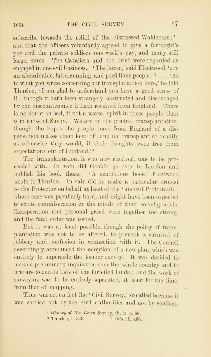 subscribe towards the relief of the distressed Waldenses; ’ 1 and that the officers voluntarily agreed to give a fortnight’s pay and the private soldiers one week’s pay, and many still larger sums. The Cavaliers and the Irish were regarded as engaged in one evil business. ‘ The latter,’ said Fleetwood, ‘ are an abominable, false,cunning, and perfidious people.’2 ... ‘As to what you write concerning our transplantation here,’ he told Thurloe, ‘ I am glad to understand you have a good sense of it; though it hath been strangely obstructed and discouraged by the discountenance it hath received from England. There is no doubt as bad, if not a worse, spirit in these people than is in those of Savoy. We are on the gradual transplantation, though the hopes the people have from England of a dis- pensation makes them keep off, and not transplant so readily as otherwise they would, if their thoughts were free from expectations out of England.’3 The transplantation, it was now resolved, was to be pro- ceeded with. In vain did Gookin go over to London and publish his book there. ‘ A scandalous book,’ Fleetwood wrote to Thurloe. In vain did he make a particular protest to the Protector on behalf at least of the ‘ ancient Protestants,' whose case was peculiarly hard, and might have been expected to excite commiseration in the minds of their co-religionists. Exasperation and personal greed were together too strong, and the fatal order was issued. But it was at least possible, though the policy of trans- plantation was not to be altered, to prevent a carnival of jobbery and confusion in connection with it. The Council accordingly announced the adoption of a new plan, which was entirely to supersede the former survey. It was decided to make a preliminary inquisition over the whole country and to prepare accurate lists of the forfeited lands ; and the work of surveying was to be entirely separated, at least for the time, from that of mapping. Thus was set on foot the ‘ Civil Survey,’ so called because it was carried out by the civil authorities and not by soldiers. 1 History of the Down Survey, ch. ix. p. 60.