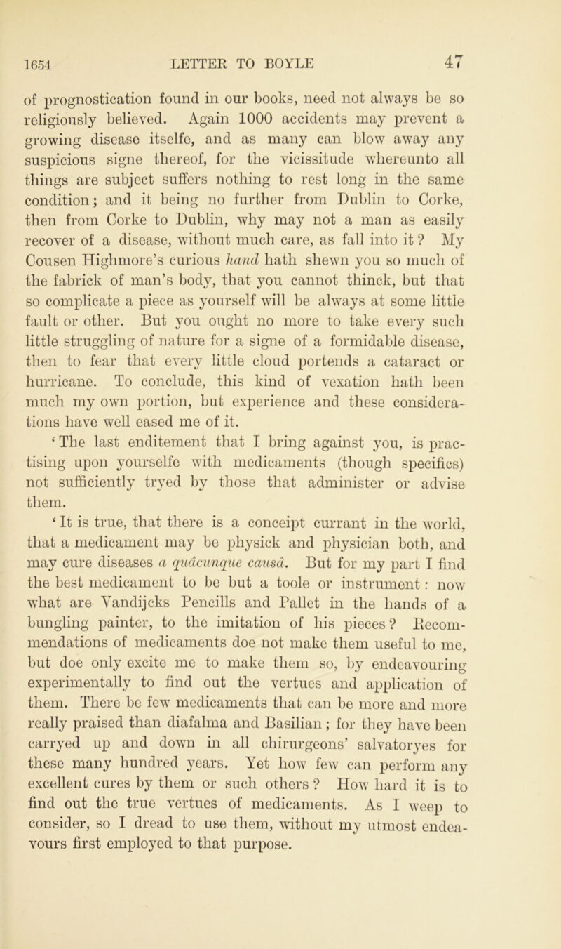 of prognostication found in our books, need not always be so religiously believed. Again 1000 accidents may prevent a growing disease itselfe, and as many can blow away any suspicious signe thereof, for the vicissitude whereunto all things are subject suffers nothing to rest long in the same condition; and it being no further from Dublin to Corke, then from Corke to Dublin, why may not a man as easily recover of a disease, without much care, as fall into it ? My Cousen Highmore’s curious hand hath shewn you so much of the fabrick of man’s body, that you cannot thinck, but that so complicate a piece as yourself will be always at some little fault or other. But you ought no more to take every such little struggling of nature for a signe of a formidable disease, then to fear that every little cloud portends a cataract or hurricane. To conclude, this kind of vexation hath been much my own portion, but experience and these considera- tions have well eased me of it. ‘ The last enditement that I bring against you, is prac- tising upon yourselfe with medicaments (though specifics) not sufficiently tryed by those that administer or advise them. ‘ It is true, that there is a conceipt currant in the world, that a medicament may be physick and physician both, and may cure diseases a quacunque causa. But for my part I find the best medicament to be but a toole or instrument: now what are Yandijcks Pencills and Pallet in the hands of a bungling painter, to the imitation of his pieces ? Recom- mendations of medicaments doe not make them useful to me, hut doe only excite me to make them so, by endeavouring experimentally to find out the vertues and application of them. There be few medicaments that can be more and more really praised than diafalma and Basilian; for they have been carryed up and down in all chirurgeons’ salvatoryes for these many hundred years. Yet how few can perform any excellent cures by them or such others ? How hard it is to find out the true vertues of medicaments. As I weep to consider, so I dread to use them, without my utmost endea- vours first employed to that purpose.