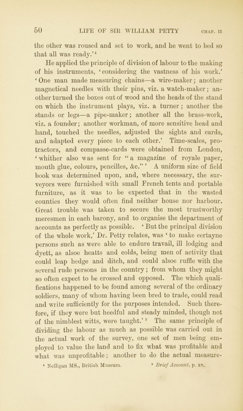 the other was roused and set to work, and he went to bed so that all was ready.’4 He applied the principle of division of labour to the making of his instruments, ‘considering the vastness of his work.’ ‘ One man made measuring chains—a wire-maker; another magnetical needles with their pins, viz. a watch-maker; an- other turned the boxes out of wood and the heads of the stand on which the instrument plays, viz. a turner ; another the stands or legs—a pipe-maker; another all the brass-work, viz. a founder; another workman, of more sensitive head and hand, touched the needles, adjusted the sights and cards, and adapted every piece to each other.’ Time-scales, pro- tractors, and compasse-cards were obtained from London, ‘ whither also was sent for “ a magazine of royale paper, mouth glue, colours, pencilles, &c.” ’ A uniform size of field book was determined upon, and, where necessary, the sur- veyors were furnished with small French tents and portable furniture, as it was to be expected that in the wasted counties they would often find neither house nor harbour. Great trouble was taken to secure the most trustworthy meresmen in each barony, and to organise the department of accounts as perfectly as possible. ‘ But the principal division of the whole work,’ Dr. Petty relates, was ‘ to make certayne persons such as were able to endure travail, ill lodging and dyett, as alsoe heatts and colds, being men of activity that could leap hedge and ditch, and could alsoe ruffle with the several rude persons in the country; from whom they might so often expect to be crossed and opposed. The which quali- fications happened to be found among several of the ordinary soldiers, many of whom having been bred to trade, could read and write sufficiently for the purposes intended. Such there- fore, if they were but heedful and steady minded, though not of the nimblest witts, were taught.’5 The same principle of dividing the labour as much as possible was carried out in the actual work of the survey, one set of men being em- ployed to value the land and to fix what was profitable and what was unprofitable; another to do the actual measure- 4 Nelligan MS., British Museum. 5 Brief Account, p. xv.