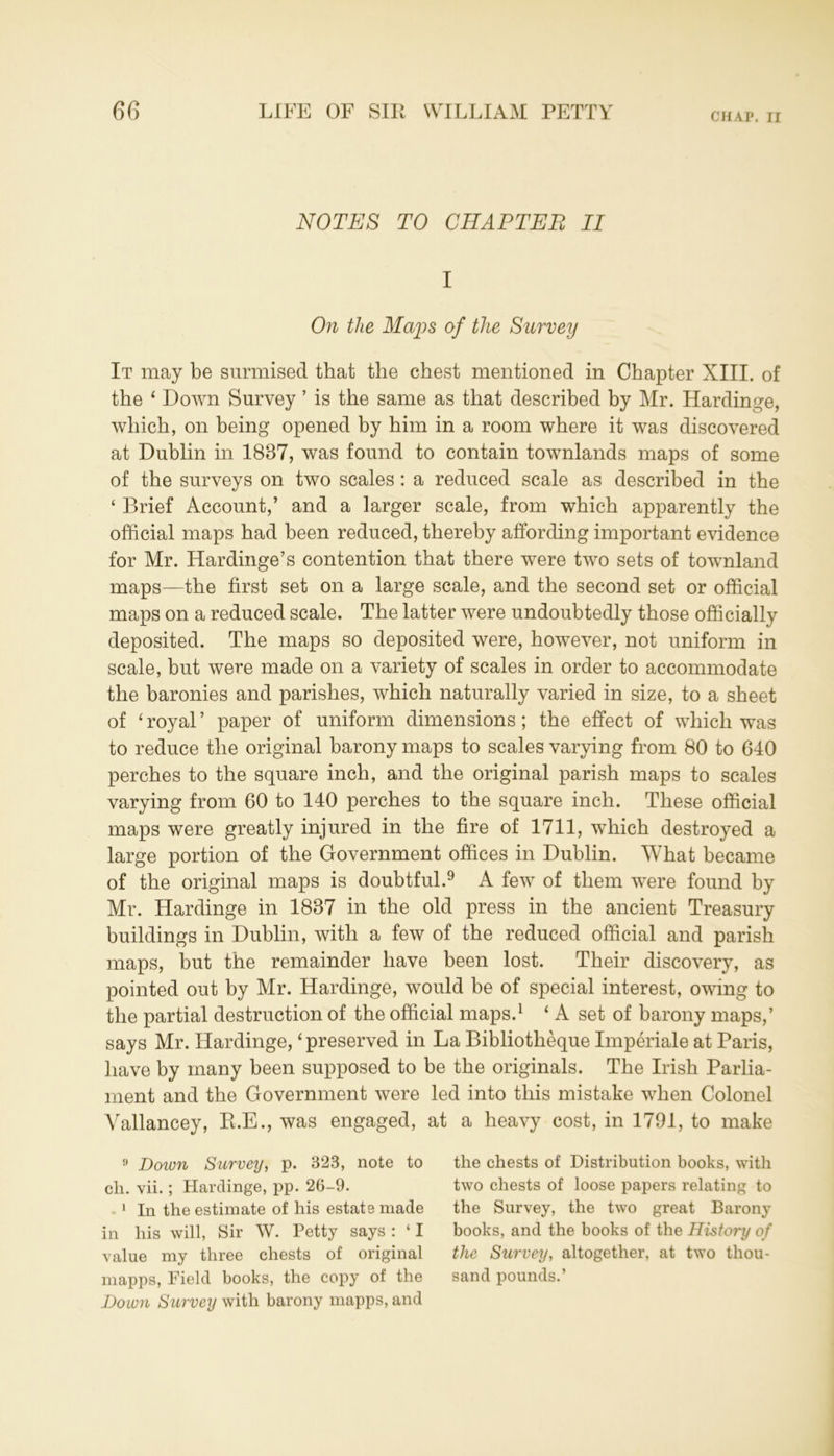 CHAP. II NOTES TO CHAPTER II I On the Maps of the Survey It may be surmised that the chest mentioned in Chapter XIII. of the ‘ Down Survey ’ is the same as that described by Mr. Hardinge, which, on being opened by him in a room where it was discovered at Dublin in 1837, was found to contain townlands maps of some of the surveys on two scales: a reduced scale as described in the ‘ Brief Account,’ and a larger scale, from which apparently the official maps had been reduced, thereby affording important evidence for Mr. Hardinge’s contention that there were two sets of townland maps—the first set on a large scale, and the second set or official maps on a reduced scale. The latter were undoubtedly those officially deposited. The maps so deposited were, however, not uniform in scale, but were made on a variety of scales in order to accommodate the baronies and parishes, which naturally varied in size, to a sheet of ‘ royal ’ paper of uniform dimensions; the effect of which was to reduce the original barony maps to scales varying from 80 to 640 perches to the square inch, and the original parish maps to scales varying from 60 to 140 perches to the square inch. These official maps were greatly injured in the fire of 1711, which destroyed a large portion of the Government offices in Dublin. What became of the original maps is doubtful.9 A few of them were found by Mr. Hardinge in 1837 in the old press in the ancient Treasury buildings in Dublin, with a few of the reduced official and parish maps, but the remainder have been lost. Their discovery, as pointed out by Mr. Hardinge, would be of special interest, owing to the partial destruction of the official maps.1 ‘ A set of barony maps,’ says Mr. Hardinge, ‘ preserved in La Bibliotheque Imperiale at Paris, have by many been supposed to be the originals. The Irish Parlia- ment and the Government were led into this mistake when Colonel Vallancey, R.E., was engaged, at a heavy cost, in 1791, to make 9 Down Survey, p. 323, note to ch. vii.; Hardinge, pp. 26-9. 1 In the estimate of his estate made in his will, Sir W. Petty says : ‘ I value my three chests of original mapps, Field books, the copy of the Down Survey with barony mapps, and the chests of Distribution books, with two chests of loose papers relating to the Survey, the two great Barony books, and the books of the History of the Survey, altogether, at two thou- sand pounds.’