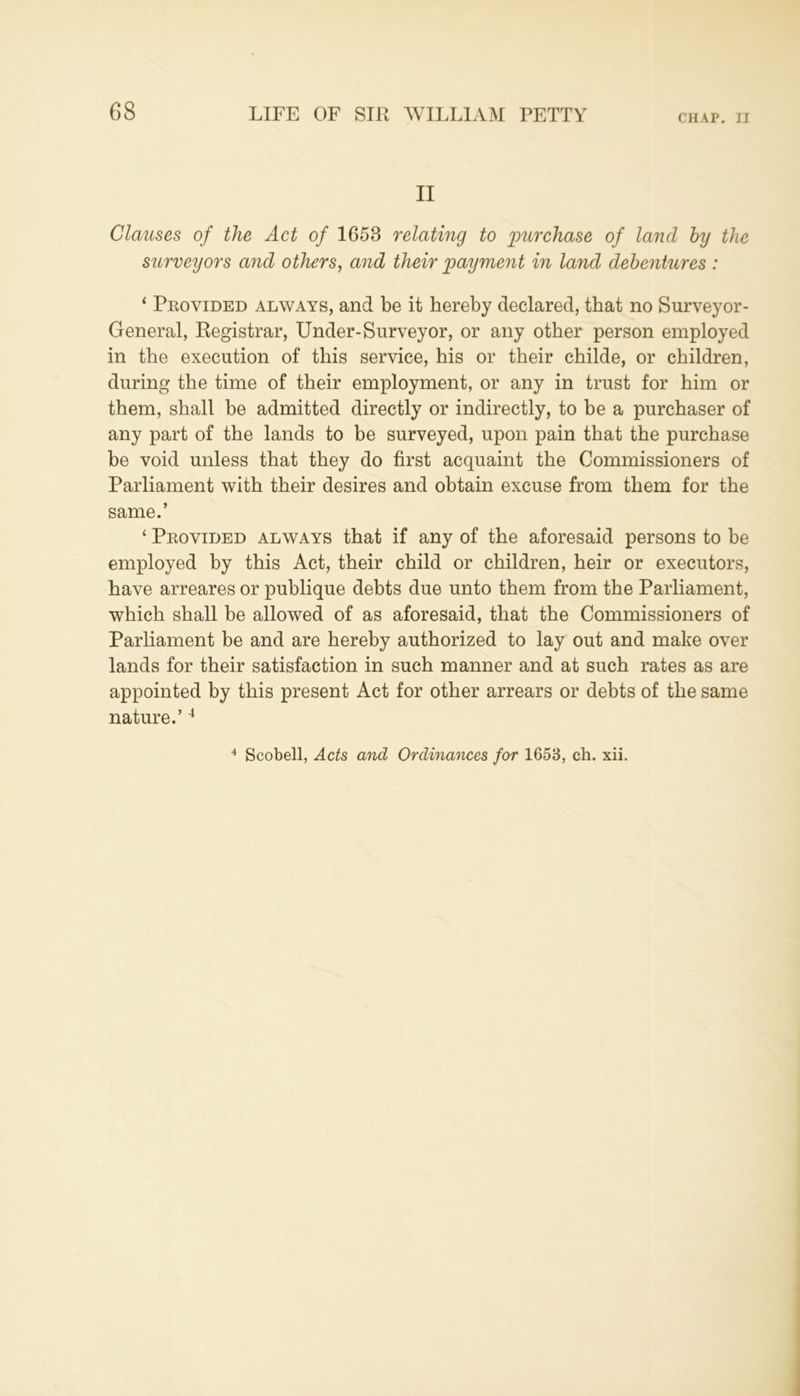 II Clauses of the Act of 1658 relating to purchase of land big the surveyors and others, and their payment in land debentures : 1 Provided always, and be it hereby declared, that no Surveyor- General, Registrar, Under-Surveyor, or any other person employed in the execution of this service, his or their childe, or children, during the time of their employment, or any in trust for him or them, shall be admitted directly or indirectly, to be a purchaser of any part of the lands to be surveyed, upon pain that the purchase be void unless that they do first acquaint the Commissioners of Parliament with their desires and obtain excuse from them for the same.’ ‘ Provided always that if any of the aforesaid persons to be employed by this Act, their child or children, heir or executors, have arreares or publique debts due unto them from the Parliament, which shall be allowed of as aforesaid, that the Commissioners of Parliament be and are hereby authorized to lay out and make over lands for their satisfaction in such manner and at such rates as are appointed by this present Act for other arrears or debts of the same nature.’4 4 Scobell, Acts and Ordinances for 1653, ch. xii.