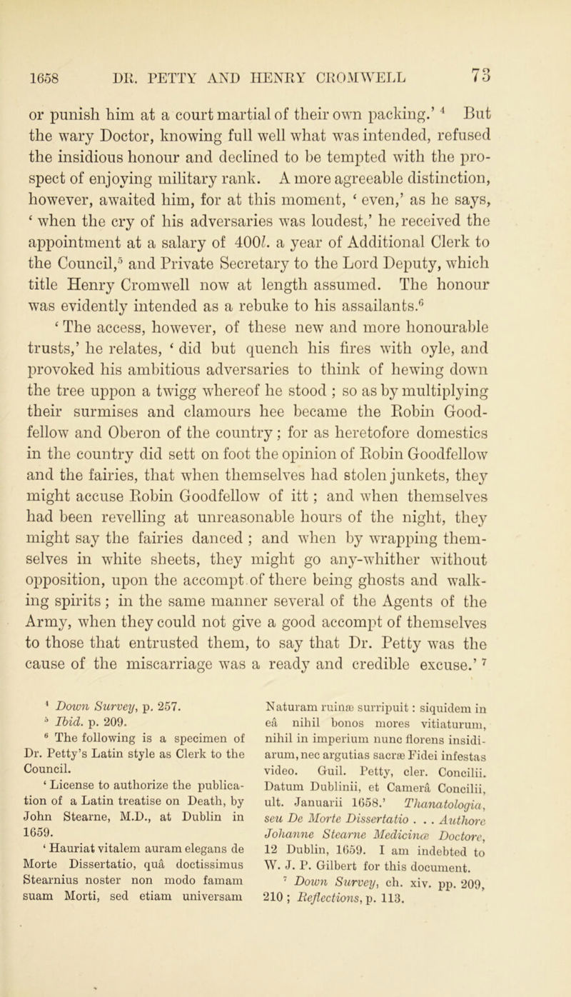 1658 DR. PETTY AND HENRY CROMWELL i O or punish him at a court martial of their own packing.’4 But the wary Doctor, knowing full well what was intended, refused the insidious honour and declined to be tempted with the pro- spect of enjoying military rank. A more agreeable distinction, however, awaited him, for at this moment, ‘ even,’ as he says, ‘ when the cry of his adversaries was loudest,’ he received the appointment at a salary of 400L a year of Additional Clerk to the Council,5 and Private Secretary to the Lord Deputy, which title Henry Cromwell now at length assumed. The honour was evidently intended as a rebuke to his assailants.6 ‘ The access, however, of these new and more honourable trusts,’ he relates, ‘ did but quench his fires with oyle, and provoked his ambitious adversaries to think of hewing down the tree uppon a twigg whereof he stood ; so as by multiplying their surmises and clamours hee became the Robin Good- fellow and Oberon of the country; for as heretofore domestics in the country did sett on foot the opinion of Robin Goodfellow and the fairies, that when themselves had stolen junkets, they might accuse Robin Goodfellow of itt; and when themselves had been revelling at unreasonable hours of the night, they might say the fairies danced ; and when by wrapping them- selves in white sheets, they might go any-whither without opposition, upon the accompt of there being ghosts and walk- ing spirits; in the same manner several of the Agents of the Army, when they could not give a good accompt of themselves to those that entrusted them, to say that Dr. Petty was the cause of the miscarriage was a ready and credible excuse.’7 4 Down Survey, p. 257. 5 Ibid. p. 209. 6 The following is a specimen of Dr. Petty’s Latin style as Clerk to the Council. ‘ License to authorize the publica- tion of a Latin treatise on Death, by John Stearne, M.D., at Dublin in 1659. ‘ Hauriat vitalem auram elegans de Morte Dissertatio, qua doctissimus Stearnius noster non modo famam suam Morti, sed etiam universam Naturam ruinae surripuit: siquidem in ea nihil bonos mores vitiaturum, nihil in imperium nunc fiorens insidi- arum,nec argutias same Fidei infestas video. Guil. Petty, cler. Concilii. Datum Dublinii, et Camera Concilii, ult. Januarii 1658.’ Thanatologia, seu De Morte Dissertatio . . . Authorc Jolianne Stearne Medicines Doctorc, 12 Dublin, 1659. I am indebted to W. J. P. Gilbert for this document. 7 Down Survey, ch. xiv. pp. 209, 210; Reflections, p. 113.