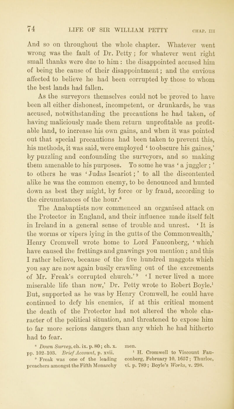 CHAP. Ill And so on throughout the whole chapter. Whatever went wrong was the fault of Dr. Petty ; for whatever went right small thanks were due to him: the disappointed accused him of being the cause of their disappointment; and the envious affected to believe he had been corrupted by those to whom the best lands had fallen. As the surveyors themselves could not be proved to have been all either dishonest, incompetent, or drunkards, he was accused, notwithstanding the precautions he had taken, of having maliciously made them return unprofitable as profit- able land, to increase his own gains, and when it was pointed out that special precautions had been taken to prevent this, his methods, it was said, were employed ‘ to obscure his games,’ by puzzling and confounding the surveyors, and so making them amenable to his purposes. To some he was 4 a juggler ; ’ to others he was 4 Judas Iscariot; ’ to all the discontented alike he was the common enemy, to be denounced and hunted down as best they might, by force or by fraud, according to the circumstances of the hour.8 The Anabaptists now commenced an organised attack on the Protector in England, and their influence made itself felt in Ireland in a general sense of trouble and unrest. 4 It is the worms or vipers lying in the guttsof the Commonwealth,’ Henry Cromwell wrote home to Lord Fauconberg, 4 which have caused the frettings and gnawings you mention ; and this I rather believe, because of the five hundred maggots which you say are now again busily crawling out of the excrements of Mr. Freak’s corrupted church.’9 41 never lived a more miserable life than now,’ Dr. Petty wrote to Robert Boyle.1 But, supported as he was by Henry Cromwell, he could have continued to defy his enemies, if at this critical moment the death of the Protector had not altered the whole cha- racter of the political situation, and threatened to expose him to far more serious dangers than any which he had hitherto had to fear. H Down Survey, ch. ix. p. 80; ch. x. men. pp. 102-103. Brief Account, p. xvii. 1 H. Cromwell to Viscount Fau- Freak was one of the leading conberg, February 10, 1657 ; Thurloe, preachers amongst the Fifth Monarchy vi. p. 789; Boyle’s Works, v. 298.