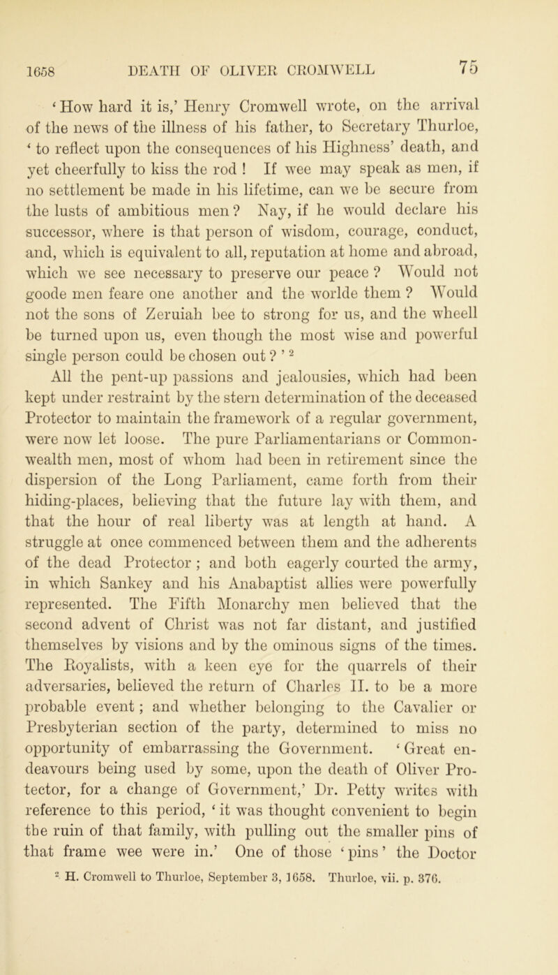 1658 ‘ How hard it is,’ Henry Cromwell wrote, on the arrival of the news of the illness of his father, to Secretary Thurloe, * to reflect upon the consequences of his Highness’ death, and yet cheerfully to kiss the rod ! If wee may speak as men, if no settlement be made in his lifetime, can we be secure from the lusts of ambitious men ? Nay, if he would declare his successor, where is that person of wisdom, courage, conduct, and, which is equivalent to all, reputation at home and abroad, which we see necessary to preserve our peace ? Would not goode men feare one another and the worlde them ? Would not the sons of Zeruiah bee to strong for us, and the wheell be turned upon us, even though the most wise and powerful single person could be chosen out ? ’2 All the pent-up passions and jealousies, which had been kept under restraint by the stern determination of the deceased Protector to maintain the framework of a regular government, were now let loose. The pure Parliamentarians or Common- wealth men, most of whom had been in retirement since the dispersion of the Long Parliament, came forth from their hiding-places, believing that the future lay with them, and that the hour of real liberty was at length at hand. A struggle at once commenced between them and the adherents of the dead Protector ; and both eagerly courted the army, in which Sankey and his Anabaptist allies were powerfully represented. The Fifth Monarchy men believed that the second advent of Christ was not far distant, and justified themselves by visions and by the ominous signs of the times. The Ptoyalists, with a keen eye for the quarrels of their adversaries, believed the return of Charles II. to be a more probable event; and whether belonging to the Cavalier or Presbyterian section of the party, determined to miss no opportunity of embarrassing the Government. ‘ Great en- deavours being used by some, upon the death of Oliver Pro- tector, for a change of Government,’ Dr. Petty writes with reference to this period, ‘ it was thought convenient to begin the ruin of that family, with pulling out the smaller pins of that frame wee were in.’ One of those ‘ pins ’ the Doctor 2 H. Cromwell to Thurloe, September 3, 1658. Thurloe, vii. p. 376.