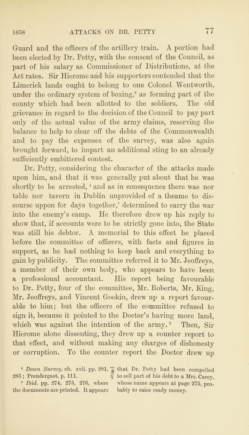 Guard and the officers of the artillery train. A portion had been elected by Dr. Petty, with the consent of the Council, as part of his salary as Commissioner of Distributions, at the Act rates. Sir Hierome and his supporters contended that the Limerick lands ought to belong to one Colonel Wentworth, under the ordinary system of boxing,8 as forming part of the county which had been allotted to the soldiers. The old grievance in regard to the decision of the Council to pay part only of the actual value of the army claims, reserving the balance to help to clear off the debts of the Commonwealth and to pay the expenses of the survey, was also again brought forward, to impart an additional sting to an already sufficiently embittered contest. Dr. Petty, considering the character of the attacks made upon him, and that it was generally put about that he was shortly to be arrested, ‘ and as in consequence there was nor table nor tavern in Dublin unprovided of a theame to dis- course uppon for days together,’ determined to carry the war into the enemy’s camp. He therefore drew up his reply to show that, if accounts were to be strictly gone into, the State was still his debtor. A memorial to this effect he placed before the committee of officers, with facts and figures in support, as he had nothing to keep back and everything to gain by publicity. The committee referred it to Mr. Jeoffreys, a member of their own body, who appears to have been a professional accountant. His report being favourable to Dr. Petty, four of the committee, Mr. Roberts, Mr. King, Mr. Jeoffreys, and Vincent Gookin, drew up a report favour- able to him; but the officers of the committee refused to sign it, because it pointed to the Doctor’s having more land, which was against the intention of the army.9 Then, Sir Hierome alone dissenting, they drew up a counter report to that effect, and without making any charges of dishonesty or corruption. To the counter report the Doctor drew up 8 Down Survey, ch. xvii. pp. 281, that Dr. Petty had been compelled 285 ; Prendergast, p. 111. f to sell part of his debt to a Mrs. Carey. 9 Ibid. pp. 274, 275, 276, where whose name appears at page 275, pro- the documents are printed. It appears bably to raise ready money.