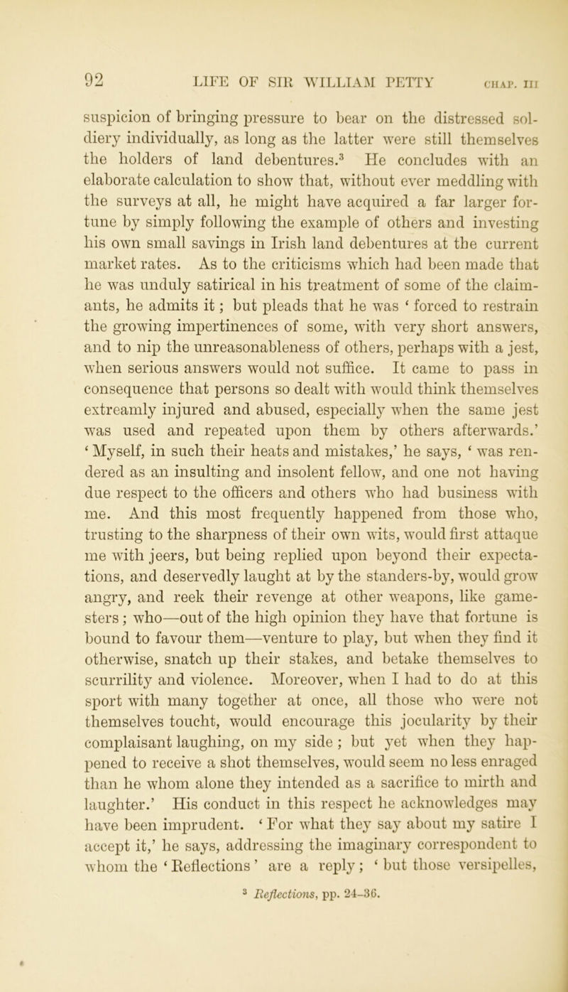 suspicion of bringing pressure to bear on the distressed sol- diery individually, as long as the latter were still themselves the holders of land debentures.3 He concludes with an elaborate calculation to show that, without ever meddling with the surveys at all, he might have acquired a far larger for- tune by simply following the example of others and investing his own small savings in Irish land debentures at the current market rates. As to the criticisms which had been made that he was unduly satirical in his treatment of some of the claim- ants, he admits it; but pleads that he was ‘ forced to restrain the growing impertinences of some, with very short answers, and to nip the unreasonableness of others, perhaps with a jest, when serious answers would not suffice. It came to pass in consequence that persons so dealt with would think themselves extreamly injured and abused, especially when the same jest was used and repeated upon them by others afterwards.’ ‘ Myself, in such their heats and mistakes,’ he says, ‘ was ren- dered as an insulting and insolent fellow, and one not having due respect to the officers and others who had business with me. And this most frequently happened from those who, trusting to the sharpness of their own wits, would first attaque me with jeers, but being replied upon beyond their expecta- tions, and deservedly lauglit at by the standers-by, would grow angry, and reek their revenge at other weapons, like game- sters ; who—out of the high opinion they have that fortune is bound to favour them—venture to play, but when they find it otherwise, snatch up their stakes, and betake themselves to scurrility and violence. Moreover, when I had to do at this sport with many together at once, all those who were not themselves toucht, would encourage this jocularity by their complaisant laughing, on my side ; but yet when they hap- pened to receive a shot themselves, would seem no less enraged than he whom alone they intended as a sacrifice to mirth and laughter.’ His conduct in this respect he acknowledges may have been imprudent. 4 For what they say about my satire I accept it,’ he says, addressing the imaginary correspondent to whom the ‘ Reflections ’ are a reply ; ‘ but those versipelles, 3 Reflections, pp. 24-36.