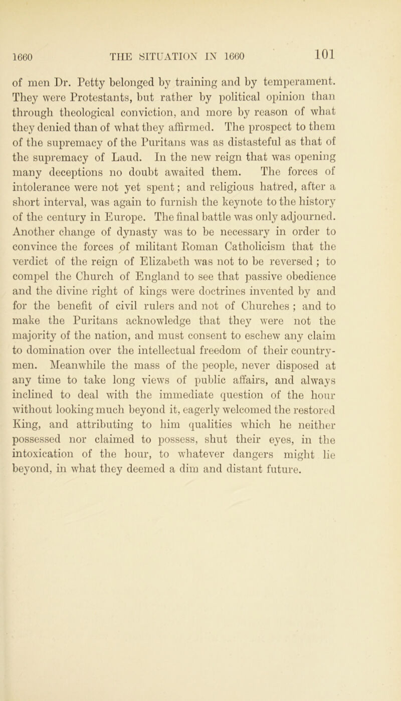 1660 of men Dr. Petty belonged by training and by temperament. They were Protestants, but rather by political opinion than through theological conviction, and more by reason of what they denied than of what they affirmed. The prospect to them of the supremacy of the Puritans was as distasteful as that of the supremacy of Laud. In the new reign that was opening many deceptions no doubt awaited them. The forces of intolerance were not yet spent; and religious hatred, after a short interval, was again to furnish the keynote to the history of the century in Europe. The final battle was only adjourned. Another change of dynasty was to be necessary in order to convince the forces of militant Koman Catholicism that the verdict of the reign of Elizabeth was not to be reversed ; to compel the Church of England to see that passive obedience and the divine right of kings were doctrines invented by and for the benefit of civil rulers and not of Churches ; and to make the Puritans acknowledge that they were not the majority of the nation, and must consent to eschew any claim to domination over the intellectual freedom of their country- men. Meanwhile the mass of the people, never disposed at any time to take long views of public affairs, and always inclined to deal with the immediate question of the hour without looking much beyond it, eagerly welcomed the restored King, and attributing to him qualities which he neither possessed nor claimed to possess, shut their eyes, in the intoxication of the hour, to whatever dangers might lie beyond, in what they deemed a dim and distant future.