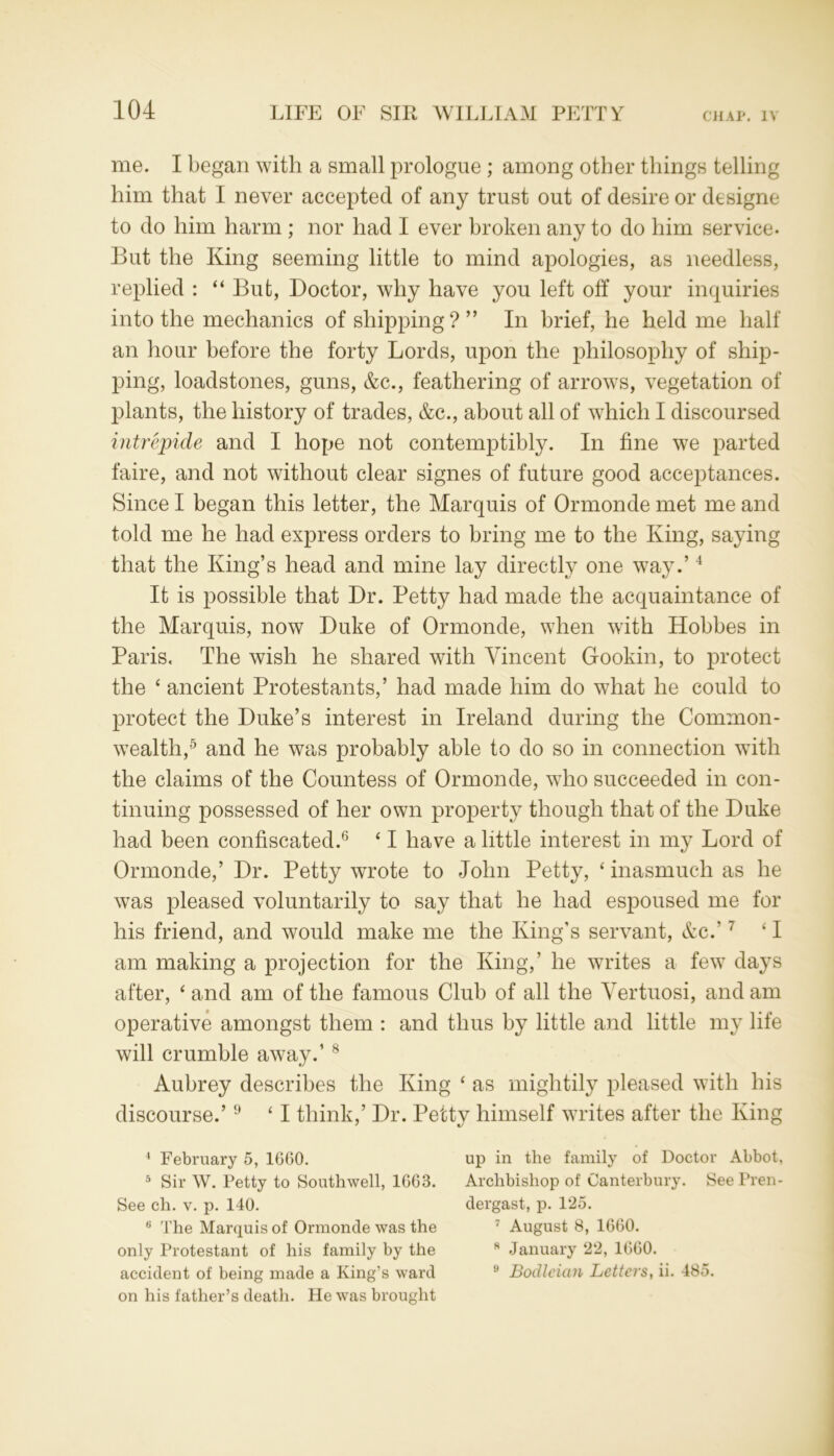 me. I began with a small prologue; among other things telling him that I never accepted of any trust out of desire or designe to do him harm ; nor had I ever broken any to do him service- But the King seeming little to mind apologies, as needless, replied : 44 But, Doctor, why have you left off your inquiries into the mechanics of shipping ? ” In brief, he held me half an hour before the forty Lords, upon the philosophy of ship- ping, loadstones, guns, &c., feathering of arrows, vegetation of plants, the history of trades, &c., about all of which I discoursed intrepide and I hope not contemptibly. In fine we parted faire, and not without clear signes of future good acceptances. Since I began this letter, the Marquis of Ormonde met me and told me he had express orders to bring me to the King, saying that the King’s head and mine lay directly one way.’4 It is possible that Dr. Petty had made the acquaintance of the Marquis, now Duke of Ormonde, when with Hobbes in Paris, The wish he shared with Vincent Gookin, to protect the 4 ancient Protestants,’ had made him do what he could to protect the Duke’s interest in Ireland during the Common- wealth,5 and he was probably able to do so in connection with the claims of the Countess of Ormonde, who succeeded in con- tinuing possessed of her own property though that of the Duke had been confiscated.6 41 have a little interest in my Lord of Ormonde,’ Dr. Petty wrote to John Petty, 4 * inasmuch as he was pleased voluntarily to say that he had espoused me for his friend, and would make me the King’s servant, &c.’7 41 am making a projection for the King,’ he writes a few days after, 4 and am of the famous Club of all the Yertuosi, and am operative amongst them : and thus by little and little my life will crumble away.’8 Aubrey describes the King 4 as mightily pleased with his discourse.’9 41 think,’ Dr. Petty himself writes after the King 4 February 5, 1660. 5 Sir W. Petty to Southwell, 1663. See ch. v. p. 140. 6 The Marquis of Ormonde was the only Protestant of his family by the accident of being made a King’s ward on his father’s death. He was brought up in the family of Doctor Abbot, Archbishop of Canterbury. See Pren- dergast, p. 125. 7 August 8, 1660. 8 January 22, 1660. 9 Bodleian Letters, ii. 485.