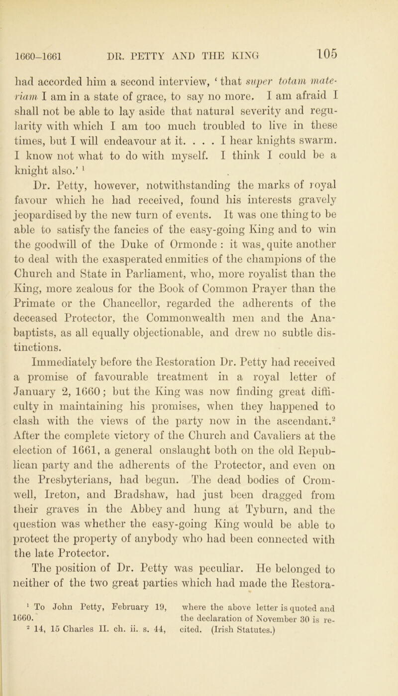 1660-1661 DR. PETTY AND THE KING had accorded him a second interview, * that super totam mate• riam I am in a state of grace, to say no more. I am afraid I shall not be able to lay aside that natural severity and regu- larity with which I am too much troubled to live in these times, hut I will endeavour at it. ... I hear knights swarm. I know not what to do with myself. I think I could be a knight also.’ 1 Dr. Petty, however, notwithstanding the marks of royal favour which he had received, found his interests gravely jeopardised by the new turn of events. It was one thing to be able to satisfy the fancies of the easy-going King and to win the goodwill of the Duke of Ormonde: it was. quite another to deal with the exasperated enmities of the champions of the Church and State in Parliament, who, more royalist than the King, more zealous for the Book of Common Prayer than the Primate or the Chancellor, regarded the adherents of the deceased Protector, the Commonwealth men and the Ana- baptists, as all equally objectionable, and drew no subtle dis- tinctions. Immediately before the Bestoration Dr. Petty had received a promise of favourable treatment in a royal letter of January 2, 1660; but the King was now finding great diffi- culty in maintaining his promises, when they happened to clash with the views of the party now in the ascendant.2 After the complete victory of the Church and Cavaliers at the election of 1661, a general onslaught both on the old Bepub- lican party and the adherents of the Protector, and even on the Presbyterians, had begun. The dead bodies of Crom- well, Ireton, and Bradshaw, had just been dragged from their graves in the Abbey and hung at Tyburn, and the question was whether the easy-going King would be able to protect the property of anybody who had been connected with the late Protector. The position of Dr. Petty was peculiar. He belonged to neither of the two great parties which had made the Bestora- 1 To John Petty, February 19, where the above letter is quoted and 1660. the declaration of November 30 is re- 2 14, 15 Charles II. ch. ii. s. 44, cited. (Irish Statutes.)