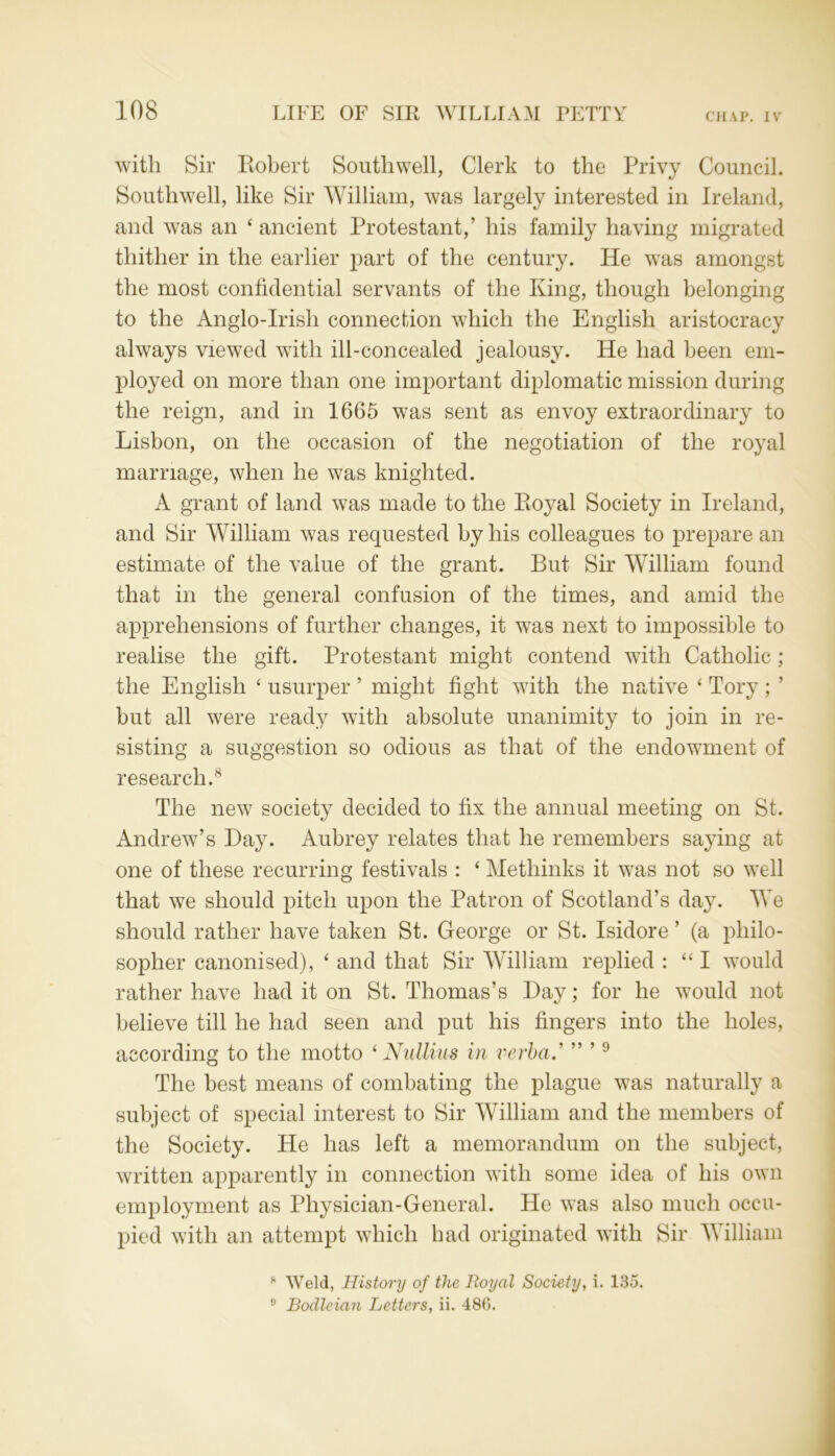 with Sir Robert Southwell, Clerk to the Privy Council. Southwell, like Sir William, was largely interested in Ireland, and was an ‘ancient Protestant,’ his family having migrated thither in the earlier part of the century. He was amongst the most confidential servants of the King, though belonging to the Anglo-Irish connection which the English aristocracy always viewed with ill-concealed jealousy. He had been em- ployed on more than one important diplomatic mission during the reign, and in 1665 was sent as envoy extraordinary to Lisbon, on the occasion of the negotiation of the royal marriage, when he was knighted. A grant of land was made to the Royal Society in Ireland, and Sir William was requested by his colleagues to prepare an estimate of the value of the grant. But Sir William found that in the general confusion of the times, and amid the apprehensions of further changes, it w7as next to impossible to realise the gift. Protestant might contend with Catholic ; the English ‘ usurper ’ might fight with the native ‘ Tory ; ’ but all were ready with absolute unanimity to join in re- sisting a suggestion so odious as that of the endowment of research.8 The new society decided to fix the annual meeting on St. Andrew’s Hay. Aubrey relates that he remembers saying at one of these recurring festivals : ‘ Methinks it was not so well that we should pitch upon the Patron of Scotland’s day. We should rather have taken St. George or St. Isidore ’ (a philo- sopher canonised), ‘ and that Sir William replied : “I would rather have had it on St. Thomas’s Hay; for he would not believe till he had seen and put his fingers into the holes, according to the motto ‘ Nullius in verba.' ” ’9 The best means of combating the plague was naturally a subject of special interest to Sir William and the members of the Society. He has left a memorandum on the subject, written apparently in connection with some idea of his own employment as Physician-General. He was also much occu- pied with an attempt which had originated with Sir William 8 Weld, History of the Royal Society, i. 135. 9 Bodleian Letters, ii. 486.