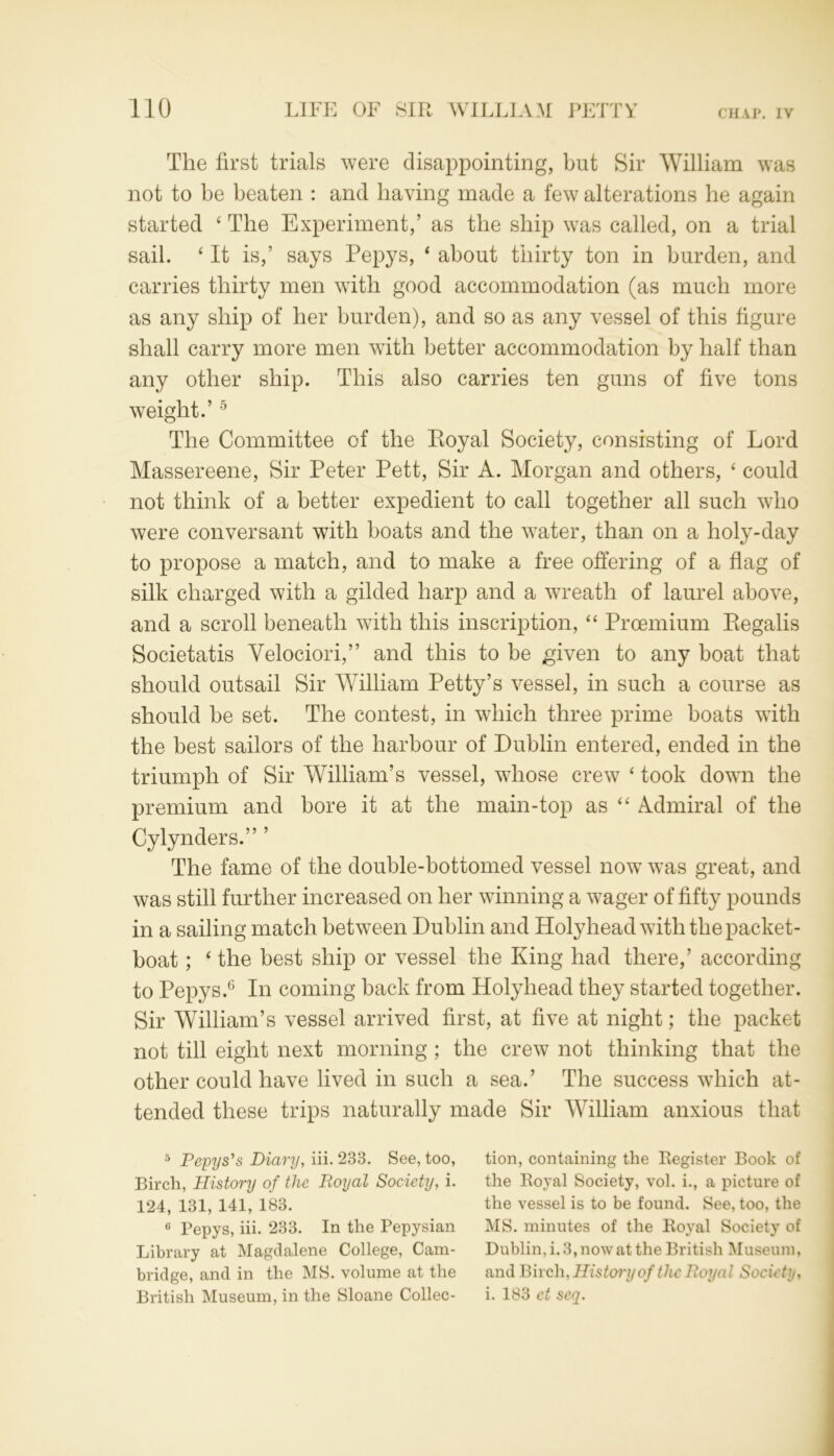 The first trials were disappointing, but Sir William was not to be beaten : and having made a few alterations be again started 4 The Experiment,’ as the ship was called, on a trial sail. 4 It is,’ says Pepys, 4 about thirty ton in burden, and carries thirty men with good accommodation (as much more as any ship of her burden), and so as any vessel of this figure shall carry more men with better accommodation by half than any other ship. This also carries ten guns of five tons weight.’5 The Committee of the Royal Society, consisting of Lord Massereene, Sir Peter Pett, Sir A. Morgan and others, 4 could not think of a better expedient to call together all such who were conversant with boats and the water, than on a holy-day to propose a match, and to make a free offering of a flag of silk charged with a gilded harp and a wreath of laurel above, and a scroll beneath with this inscription, 44 Proemium Regalis Societatis Velociori,” and this to be given to any boat that should outsail Sir William Petty’s vessel, in such a course as should be set. The contest, in which three prime boats with the best sailors of the harbour of Dublin entered, ended in the triumph of Sir William’s vessel, whose crew 4 took down the premium and bore it at the main-top as 44 Admiral of the Cylynders.” ’ The fame of the double-bottomed vessel now was great, and was still further increased on her winning a wager of fifty pounds in a sailing match between Dublin and Holyhead with the packet- boat ; 4 the best ship or vessel the King had there,’ according to Pepys.6 In coming back from Holyhead they started together. Sir William’s vessel arrived first, at five at night; the packet not till eight next morning ; the crew not thinking that the other could have lived in such a sea.’ The success which at- tended these trips naturally made Sir William anxious that 5 Pepys's Diary, iii.233. See, too, Birch, History of the Royal Society, i. 124, 131, 141, 183. 6 Pepys, iii. 233. In the Pepysian Library at Magdalene College, Cam- bridge, and in the MS. volume at the British Museum, in the Sloane Collec- tion, containing the Eegister Book of the Royal Society, vol. i., a picture of the vessel is to be found. See, too, the MS. minutes of the Royal Society of Dublin, i. 3, now at the British Museum, and Birch, History of tlic Royal Society, i. 183 cl seq.
