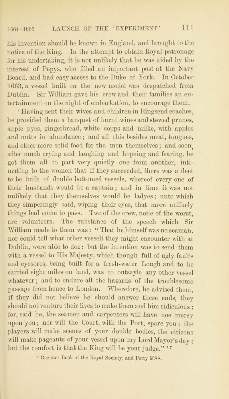 his invention should be known in England, and brought to the notice of the King. In the attempt to obtain Royal patronage for his undertaking, it is not unlikely that he was aided by the interest of Pepys, who filled an important post at the Navy Board, and had easy access to the Duke of York. In October 1663, a vessel built on the new model was despatched from Dublin. Sir William gave his crew and their families an en- tertainment on the night of embarkation, to encourage them. ‘ Having sent their wives and children in Ringsend coaches, he provided them a banquet of burnt wines and stewed prunes, apple pyes, gingerbread, white sopps and milke, with apples and nutts in abundance ; and all this besides meat, tongues, and other more solid food for the men themselves ; and soon? after much crying and laughing and hopeing and fearing, he got them all to part very quietly one from another, inti- mating to the women that if they succeeded, there was a fleet to be built of double bottomed vessels, whereof every one of their husbands would be a captain; and in time it was not unlikely that they themselves would be ladyes; unto which they simperingly said, wiping their eyes, that more unlikely things had come to pass. Two of the crew, none of the worst, are volunteers. The substance of the speech which Sir William made to them was : “ That he himself was no seaman, nor could tell what other vessell they might encounter with at Dublin, were able to doe: but the intention was to send them with a vessel to His Majesty, which though full of ugly faults and eyesores, being built for a fresh-water Lough and to be carried eight miles on land, was to outsayle any other vessel whatever; and to endure all the hazards of the troublesome passage from hence to London. Wherefore, he advised them, if they did not believe he should answer these ends, they should not venture their lives to make them and him ridiculous : for, said he, the seamen and carpenters will have noe mercy upon you; nor will the Court, with the Port, spare you ; the players will make scenes of your double bodies, the citizens will make pageants of your vessel upon my Lord Mayor’s day ; but the comfort is that the King will be your judge.” 9 7 7 Register Book of the Royal Society, and Petty MSS.