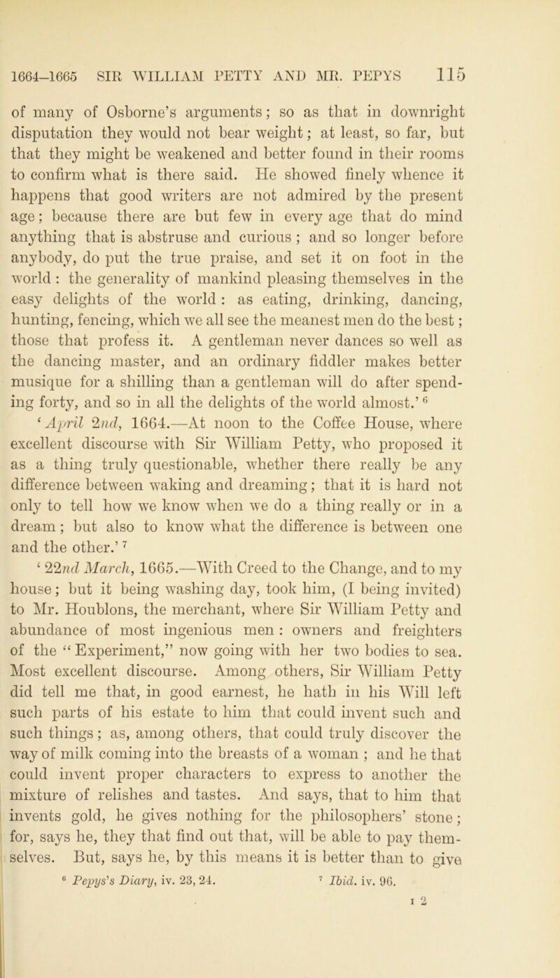 of many of Osborne’s arguments; so as that in downright disputation they would not bear weight; at least, so far, but that they might be weakened and better found in their rooms to confirm what is there said. He showed finely whence it happens that good writers are not admired by the present age; because there are but few in every age that do mind anything that is abstruse and curious ; and so longer before anybody, do put the true praise, and set it on foot in the world : the generality of mankind pleasing themselves in the easy delights of the world : as eating, drinking, dancing, hunting, fencing, which we all see the meanest men do the best; those that profess it. A gentleman never dances so well as the dancing master, and an ordinary fiddler makes better musique for a shilling than a gentleman will do after spend- ing forty, and so in all the delights of the world almost.’6 1 April 2nd, 1664.—At noon to the Coffee House, where excellent discourse with Sir William Petty, who proposed it as a thing truly questionable, whether there really be any difference between waking and dreaming; that it is hard not only to tell how we know when we do a thing really or in a dream; but also to know what the difference is between one and the other.’7 ‘ 22nd March, 1665.—With Creed to the Change, and to my house; but it being washing day, took him, (I being invited) to Mr. Houblons, the merchant, where Sir William Petty and abundance of most ingenious men : owners and freighters of the “ Experiment,” now going with her two bodies to sea. Most excellent discourse. Among others, Sir William Petty did tell me that, in good earnest, he hath in his Will left such parts of his estate to him that could invent such and such things; as, among others, that could truly discover the way of milk coming into the breasts of a woman ; and he that could invent proper characters to express to another the mixture of relishes and tastes. And says, that to him that invents gold, he gives nothing for the philosophers’ stone; for, says he, they that find out that, will be able to pay them- selves. But, says he, by this means it is better than to give 6 Pepys's Diary, iv. 23, 24. 7 Ibid. iv. 96.