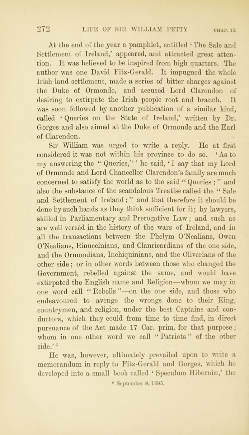 At the end of the year a pamphlet, entitled ‘ The Sale and Settlement of Ireland,’ appeared, and attracted great atten- tion. It was believed to be inspired from high quarters. The author was one David Fitz-Gerald. It impugned the whole Irish land settlement, made a series of bitter charges against the Duke of Ormonde, and accused Lord Clarendon of desiring to extirpate the Irish people root and branch. It was soon followed by another publication of a similar kind, called ‘ Queries on the State of Ireland,’ written by Dr. Gorges and also aimed at the Duke of Ormonde and the Earl of Clarendon. Sir William was urged to write a reply. He at first considered it was not within his province to do so. ‘As to my answering the “ Queries,” ’ he said, ‘ I say that my Lord of Ormonde and Lord Chancellor Clarendon’s family are much concerned to satisfy the world as to the said “ Queries ; ” and also the substance of the scandalous Treatise called the “ Sale and Settlement of Ireland; ” and that therefore it should be done by such hands as they think sufficient for it; by lawyers, skilled in Parliamentary and Prerogative Law ; and such as are well versed in the history of the wars of Ireland, and in all the transactions between the Phelym O’Nealians, Owen O’Nealians, Rinuccinians, and Clanricardians of the one side, and the Ormondians, Inchiquinians, and the Oliverians of the other side; or in other words between those who changed the Government, rebelled against the same, and would have extirpated the English name and Religion—whom we may in one word call “ Rebells ”—on the one side, and those who endeavoured to avenge the wrongs done to their King, countrymen, and religion, under the best Captains and con- ductors, which they could from time to time find, in direct pursuance of the Act made 17 Car. prim, for that purpose ; whom in one other word we call “ Patriots ” of the other side.’6 He was, however, ultimately prevailed upon to write a memorandum in reply to Fitz-Gerald and Gorges, which he developed into a small book called ‘ Speculum Hibernia?,’ the 0 September 8, 1G85.