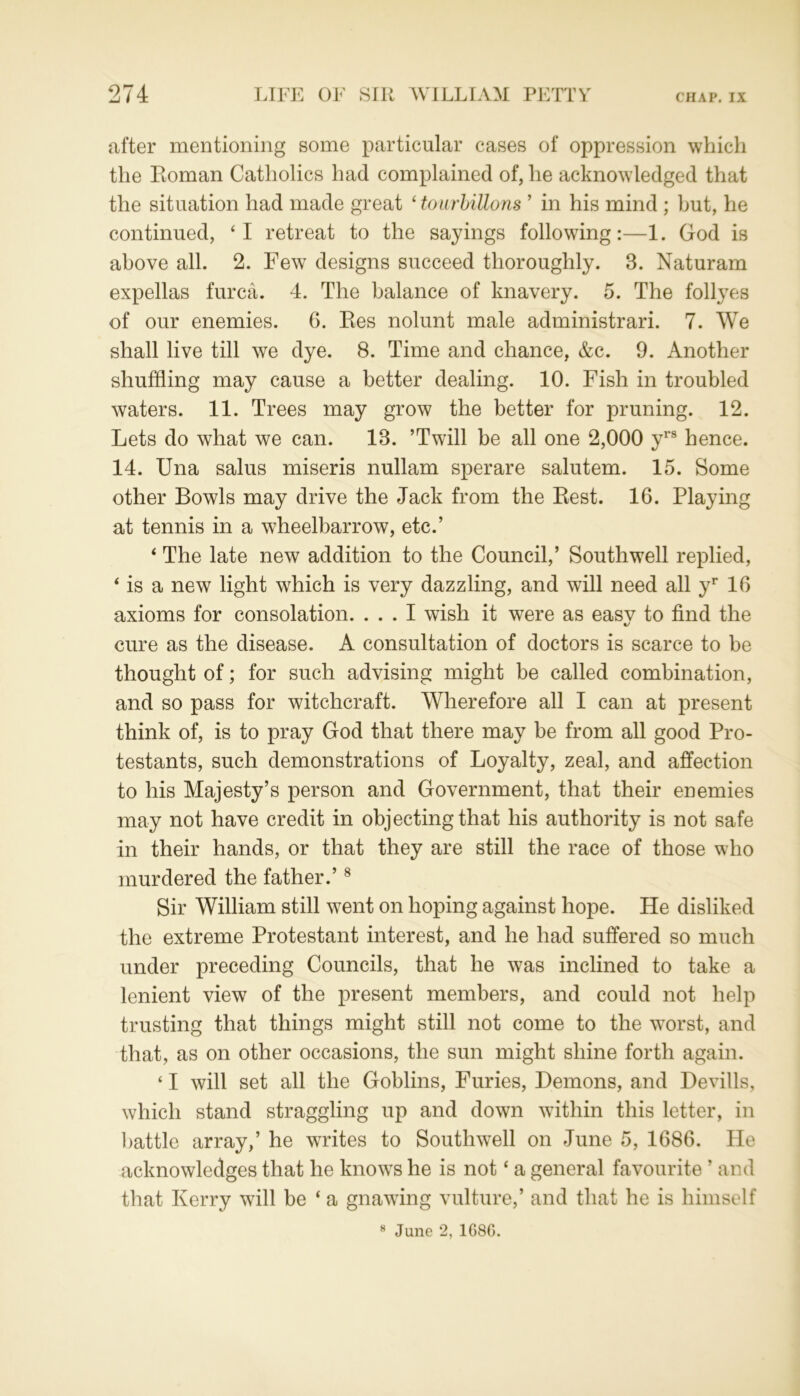 after mentioning some particular cases of oppression which the Roman Catholics had complained of, he acknowledged that the situation had made great ‘ tourbillons ’ in his mind ; but, he continued, ‘I retreat to the sayings following:—1. God is above all. 2. Few designs succeed thoroughly. 3. Naturam expellas furca. 4. The balance of knavery. 5. The follyes of our enemies. 6. Res nolunt male administrari. 7. We shall live till we dye. 8. Time and chance, &c. 9. Another shuffling may cause a better dealing. 10. Fish in troubled waters. 11. Trees may grow the better for pruning. 12. Lets do what we can. 13. ’Twill be all one 2,000 yrs hence. 14. Una salus miseris nullam sperare salutem. 15. Some other Bowls may drive the Jack from the Rest. 16. Playing at tennis in a wheelbarrow, etc.’ ‘ The late new addition to the Council,’ Southwell replied, * is a new light which is very dazzling, and will need all yr 16 axioms for consolation. ... I wish it were as easv to find the cure as the disease. A consultation of doctors is scarce to be thought of; for such advising might be called combination, and so pass for witchcraft. Wherefore all I can at present think of, is to pray God that there may be from all good Pro- testants, such demonstrations of Loyalty, zeal, and affection to his Majesty’s person and Government, that their enemies may not have credit in objecting that his authority is not safe in their hands, or that they are still the race of those who murdered the father.’8 Sir William still went on hoping against hope. He disliked the extreme Protestant interest, and he had suffered so much under preceding Councils, that he was inclined to take a lenient view of the present members, and could not help trusting that things might still not come to the worst, and that, as on other occasions, the sun might shine forth again. ‘ I will set all the Goblins, Furies, Demons, and Devills, which stand straggling up and down within this letter, in battle array,’ he writes to Southwell on June 5, 1686. He acknowledges that he knows he is not ‘ a general favourite ’ and that Kerry will be ‘ a gnawing vulture,’ and that he is himself