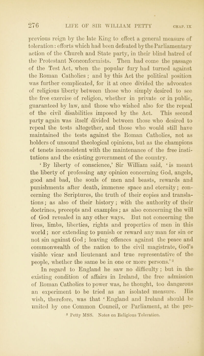 previous reign by the late King to effect a general measure of toleration: efforts which had been defeated by the Parliamentary action of the Church and State party, in their blind hatred of the Protestant Nonconformists. Then had come the passage of the Test Act, when the popular fury had turned against the Roman Catholics ; and by this Act the political position was further complicated, for it at once divided the advocates of religious liberty between those who simply desired to see the free exercise of religion, whether in private or in public, guaranteed by law, and those who wished also for the repeal of the civil disabilities imposed by the Act. This second party again was itself divided between those who desired to repeal the tests altogether, and those who would still have maintained the tests against the Roman Catholics, not as holders of unsound theological opinions, but as the champions of tenets inconsistent with the maintenance of the free insti- tutions and the existing government of the country. ‘ By liberty of conscience,’ Sir William said, ‘ is meant the liberty of professing any opinion concerning God, angels, good and bad, the souls of men and beasts, rewards and punishments after death, immense space and eternity; con- cerning the Scriptures, the truth of their copies and transla- tions ; as also of their history ; with the authority of their doctrines, precepts and examples; as also concerning the will of God revealed in any other ways. But not concerning the lives, limbs, liberties, rights and properties of men in this world; nor extending to punish or reward any man for sin or not sin against God; leaving offences against the peace and commonwealth of the nation to the civil magistrate, God’s visible vicar and lieutenant and true representative of the people, whether the same be in one or more persons.’2 In regard to England he saw no difficulty ; but in the existing condition of affairs in Ireland, the free admission of Roman Catholics to power was, he thought, too dangerous an experiment to be tried as an isolated measure. His wish, therefore, was that ‘ England and Ireland should be united by one Common Council, or Parliament, at the pro- 2 Petty MSS. Notes on Religious Toleration.