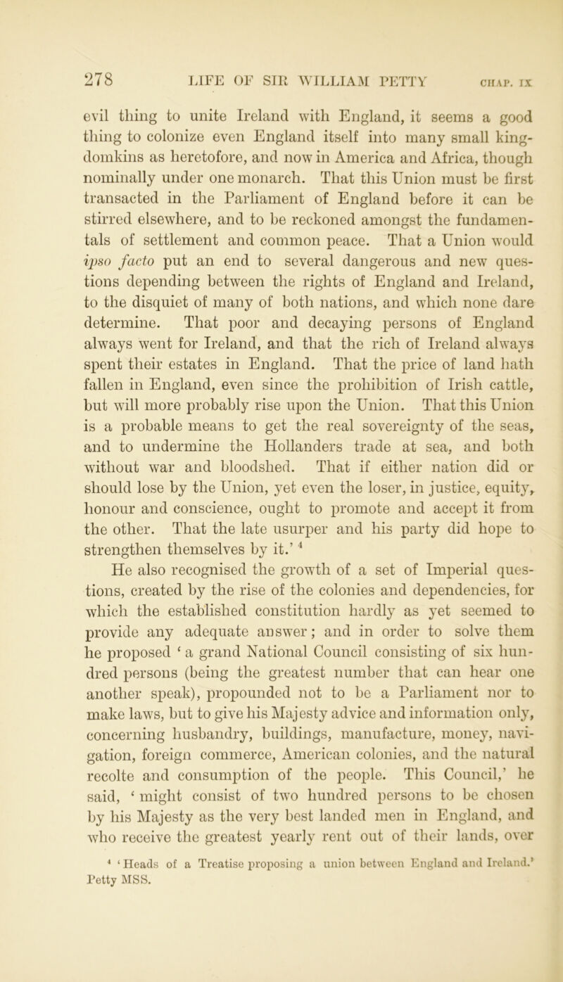 evil tiling to unite Ireland with England, it seems a good thing to colonize even England itself into many small king- domkins as heretofore, and now in America and Africa, though nominally under one monarch. That this Union must be first transacted in the Parliament of England before it can be stirred elsewhere, and to be reckoned amongst the fundamen- tals of settlement and common peace. That a Union would ipso facto put an end to several dangerous and new ques- tions depending between the rights of England and Ireland, to the disquiet of many of both nations, and which none dare determine. That poor and decaying persons of England always went for Ireland, and that the rich of Ireland always spent their estates in England. That the price of land hath fallen in England, even since the prohibition of Irish cattle, but will more probably rise upon the Union. That this Union is a probable means to get the real sovereignty of the seas, and to undermine the Hollanders trade at sea, and both without war and bloodshed. That if either nation did or should lose by the Union, yet even the loser, in justice, equity, honour and conscience, ought to promote and accept it from the other. That the late usurper and his party did hope to strengthen themselves by it.’4 He also recognised the growth of a set of Imperial ques- tions, created by the rise of the colonies and dependencies, for which the established constitution hardly as yet seemed to provide any adequate answer; and in order to solve them he proposed ‘ a grand National Council consisting of six hun- dred persons (being the greatest number that can hear one another speak), propounded not to be a Parliament nor to make laws, but to give his Majesty advice and information only, concerning husbandry, buildings, manufacture, money, navi- gation, foreign commerce, American colonies, and the natural recolte and consumption of the people. This Council,’ he said, ‘ might consist of two hundred persons to be chosen by his Majesty as the very best landed men in England, and who receive the greatest yearly rent out of their lands, over 4 ‘ Heads of a Treatise proposing a union between England and Ireland.* Petty MSS.