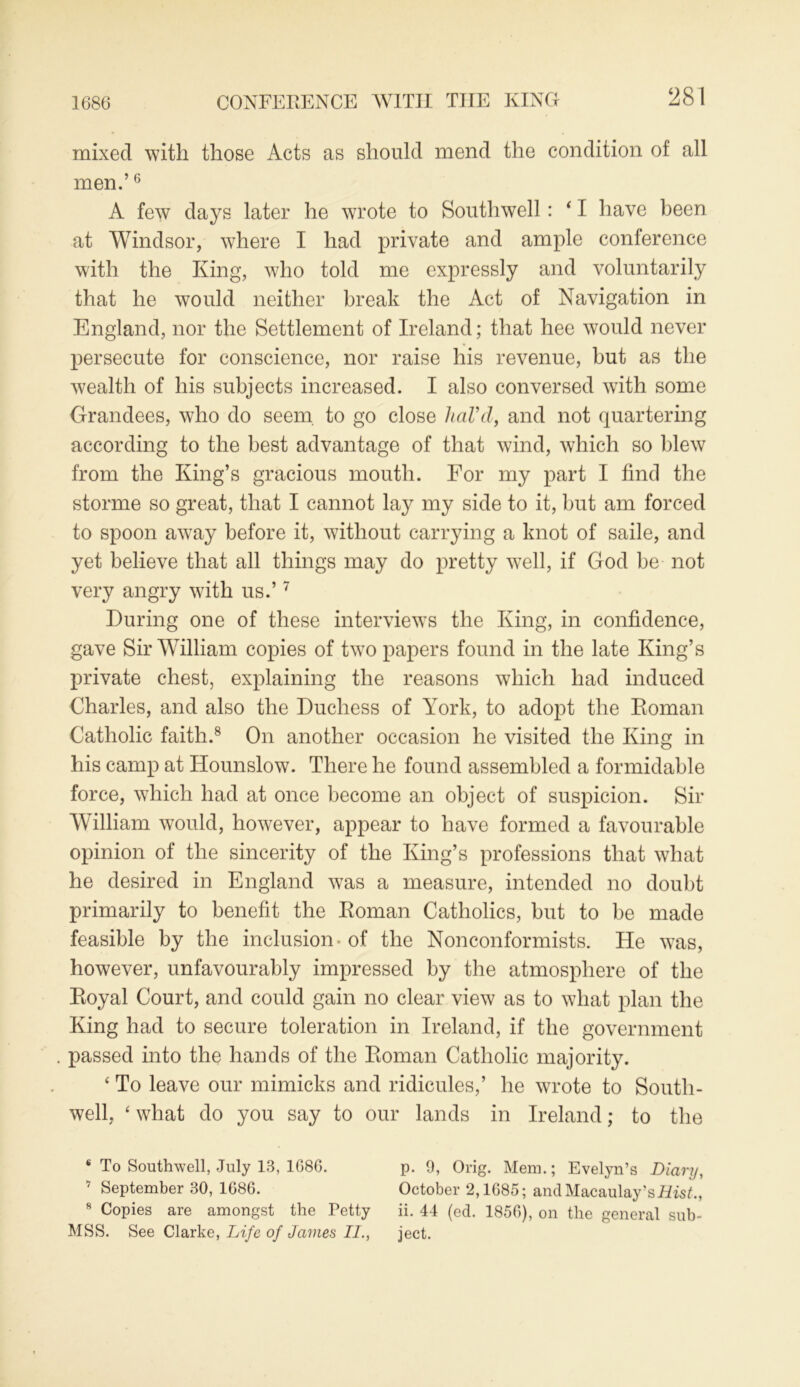 1686 CONFERENCE WITH THE KING mixed with those Acts as should mend the condition of all men.’6 A few days later he wrote to Southwell: 41 have been at Windsor, where I had private and ample conference with the King, who told me expressly and voluntarily that he would neither break the Act of Navigation in England, nor the Settlement of Ireland; that hee would never persecute for conscience, nor raise his revenue, but as the wealth of his subjects increased. I also conversed with some Grandees, who do seem, to go close hal’d, and not quartering according to the best advantage of that wind, which so blew from the King’s gracious mouth. For my part I find the storme so great, that I cannot lay my side to it, but am forced to spoon away before it, without carrying a knot of saile, and yet believe that all things may do pretty well, if God be not very angry with us.’7 During one of these interviews the King, in confidence, gave Sir William copies of two papers found in the late King’s private chest, explaining the reasons which had induced Charles, and also the Duchess of York, to adopt the Roman Catholic faith.8 On another occasion he visited the King in his camp at Hounslow. There he found assembled a formidable force, which had at once become an object of suspicion. Sir William would, however, appear to have formed a favourable opinion of the sincerity of the King’s professions that what he desired in England was a measure, intended no doubt primarily to benefit the Roman Catholics, but to be made feasible by the inclusion - of the Nonconformists. He was, however, unfavourably impressed by the atmosphere of the Royal Court, and could gain no clear view as to what plan the King had to secure toleration in Ireland, if the government passed into the hands of the Roman Catholic majority. ‘ To leave our mimicks and ridicules,’ he wrote to South- well, ‘ what do you say to our lands in Ireland; to the * To Southwell, July 13, 1686. 17 September 30, 1686. 8 Copies are amongst the Petty MSS. See Clarke, Life of James II., p. 9, Orig. Mem.; Evelyn’s Diary, October 2,1685; and Macaulay’s Hist., ii. 44 (ed. 1856), on the general sub- ject.