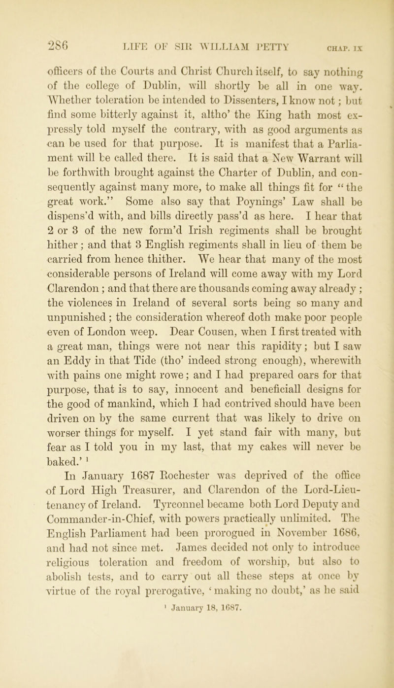 officers of the Courts and Christ Church itself, to say nothing of the college of Dublin, will shortly be all in one way. Whether toleration he intended to Dissenters, I know not; but find some bitterly against it, altho’ the King hath most ex- pressly told myself the contrary, with as good arguments as can be used for that purpose. It is manifest that a Parlia- ment will be called there. It is said that a New Warrant will he forthwith brought against the Charter of Dublin, and con- sequently against many more, to make all things fit for “the great work.” Some also say that Poynings’ Law shall be dispens’d with, and bills directly pass’d as here. I hear that 2 or 8 of the new form’d Irish regiments shall be brought hither; and that 3 English regiments shall in lieu of them be carried from hence thither. We hear that many of the most considerable persons of Ireland will come away with my Lord Clarendon ; and that there are thousands coming away already ; the violences in Ireland of several sorts being so many and unpunished ; the consideration whereof doth make poor people even of London weep. Dear Cousen, when I first treated with a great man, things were not near this rapidity; but I saw an Eddy in that Tide (tho’ indeed strong enough), wherewith with pains one might rowe; and I had prepared oars for that purpose, that is to say, innocent and beneficiall designs for the good of mankind, which I had contrived should have been driven on by the same current that was likely to drive on worser things for myself. I yet stand fair with many, but fear as I told you in my last, that my cakes will never be baked.’ 1 In January 1687 Rochester was deprived of the office of Lord High Treasurer, and Clarendon of the Lord-Lieu- tenancy of Ireland. Tyrconnel became both Lord Deputy and Commander-in-Chief, with powers practically unlimited. The English Parliament had been prorogued in November 1686, and had not since met. James decided not only to introduce religious toleration and freedom of worship, but also to abolish tests, and to carry out all these steps at once by virtue of the royal prerogative, ‘ making no doubt,’ as he said January 18, 1087. i