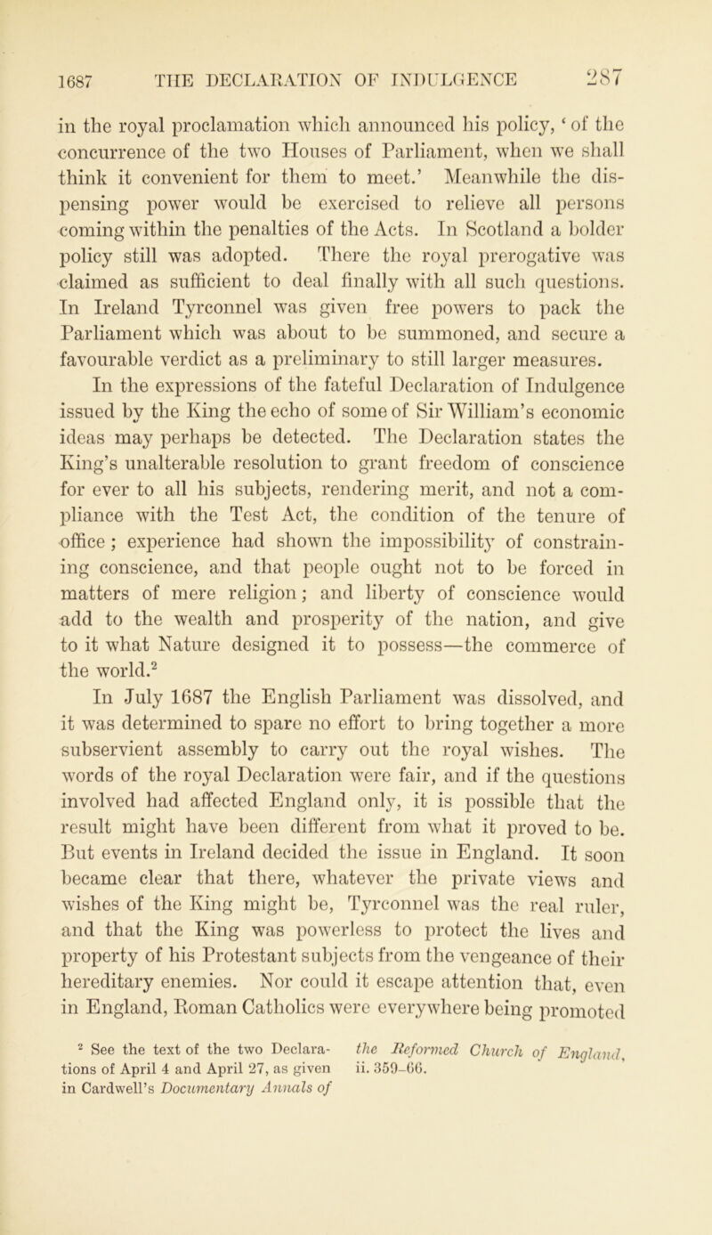 1687 in the royal proclamation which announced his policy, ‘ of the concurrence of the two Houses of Parliament, when we shall think it convenient for them to meet.’ Meanwhile the dis- pensing power would be exercised to relieve all persons coming within the penalties of the Acts. In Scotland a bolder policy still was adopted. There the royal prerogative was claimed as sufficient to deal finally with all such questions. In Ireland Tyrconnel was given free powers to pack the Parliament which was about to be summoned, and secure a favourable verdict as a preliminary to still larger measures. In the expressions of the fateful Declaration of Indulgence issued by the King the echo of some of Sir William’s economic ideas may perhaps be detected. The Declaration states the King’s unalterable resolution to grant freedom of conscience for ever to all his subjects, rendering merit, and not a com- pliance with the Test Act, the condition of the tenure of office ; experience had shown the impossibility of constrain- ing conscience, and that people ought not to be forced in matters of mere religion; and liberty of conscience would add to the wealth and prosperity of the nation, and give to it what Nature designed it to possess—the commerce of the world.2 In July 1687 the English Parliament was dissolved, and it was determined to spare no effort to bring together a more subservient assembly to carry out the royal wishes. The words of the royal Declaration were fair, and if the questions involved had affected England only, it is possible that the result might have been different from what it proved to be. But events in Ireland decided the issue in England. It soon became clear that there, whatever the private views and wishes of the King might be, Tyrconnel was the real ruler, and that the King was powerless to protect the lives and property of his Protestant subjects from the vengeance of their hereditary enemies. Nor could it escape attention that, even in England, Ptoman Catholics were everywhere being promoted 2 See the text of the two Declara- the Reformed Church of England tions of April 4 and April 27, as given ii. 359-GG. in Cardwell’s Documentary Annals of