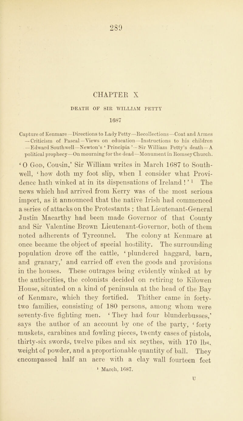 CHAPTER X DEATH OF SIR WILLIAM PETTY 1687 Capture of Kenmare— Directions to Lady Petty—Recollections—Coat and Amies — Criticism of Pascal—Views on education—Instructions to his children —Edward Southwell—Newton’s ‘ Principia ’—Sir William Petty’s death—A political prophecy—On mourning for the dead—Monument in Hornsey Church. * 0 God, Cousin,’ Sir William writes in March 1G87 to South- well, ‘ how doth my foot slip, when I consider what Provi- dence hath winked at in its dispensations of Ireland ! ’ 1 The news which had arrived from Kerry was of the most serious import, as it announced that the native Irish had commenced a series of attacks on the Protestants ; that Lieutenant-General Justin Macarthy had been made Governor of that County and Sir Valentine Brown Lieutenant-Governor, both of them noted adherents of Tyrconnel. The colony at Kenmare at once became the object of special hostility. The surrounding population drove off the cattle, ‘ plundered haggard, barn, and granary,’ and carried off even the goods and provisions in the houses. These outrages being evidently winked at by the authorities, the colonists decided on retiring to Kilowen House, situated on a kind of peninsula at the head of the Bay of Kenmare, which they fortified. Thither came in forty- two families, consisting of 180 persons, among whom were seventy-five fighting men. ‘ They had four blunderbusses,’ says the author of an account by one of the party, ‘ forty muskets, carabines and fowling pieces, twenty cases of pistols, thirty-six swords, twelve pikes and six scythes, with 170 lbs. w7eight of powder, and a proportionable quantity of ball. They encompassed half an acre with a clay wall fourteen feet 1 March, 1087. U