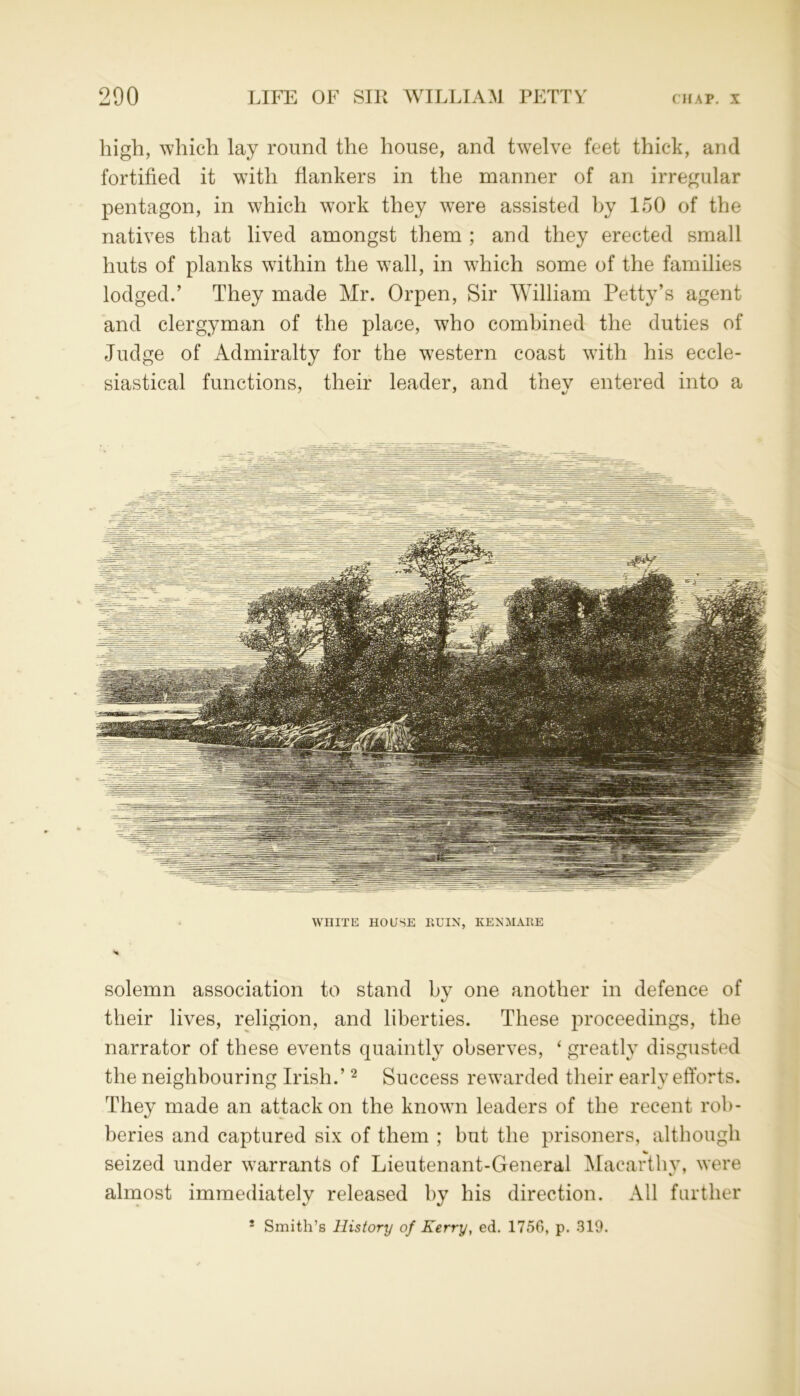 high, which lay round the house, and twelve feet thick, and fortified it with flankers in the manner of an irregular pentagon, in which work they were assisted by 150 of the natives that lived amongst them ; and they erected small huts of planks within the wall, in w7hich some of the families lodged.’ They made Mr. Orpen, Sir William Petty’s agent and clergyman of the place, who combined the duties of Judge of Admiralty for the western coast with his eccle- siastical functions, their leader, and they entered into a WHITE HOUSE RUIN, KENMARE solemn association to stand by one another in defence of their lives, religion, and liberties. These proceedings, the narrator of these events quaintly observes, ‘ greatly disgusted the neighbouring Irish.’2 Success rewarded their early efforts. They made an attack on the known leaders of the recent rob- beries and captured six of them ; but the prisoners, although seized under warrants of Lieutenant-General Macarthv, were almost immediately released by his direction. All further i Smith’s History of Kerry, ed. 1756, p. 319.