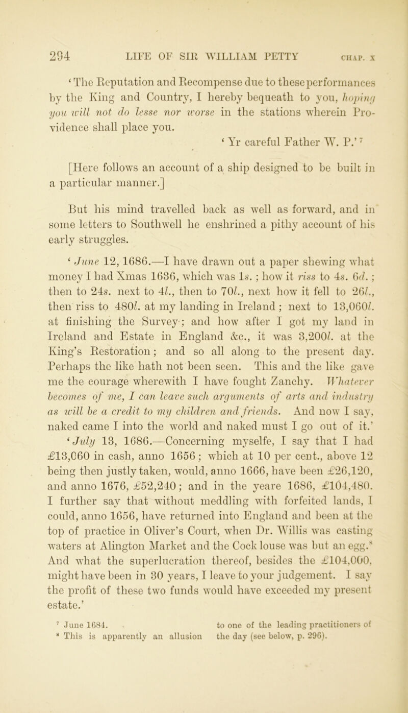 ‘ The Reputation and Recompense due to these performances by the King and Country, I hereby bequeath to you, hoping you will not do lesse nor worse in the stations wherein Pro- vidence shall place you. 4 Yr careful Father W. P.’7 [Here follows an account of a ship designed to be built in a particular manner.] But his mind travelled back as well as forward, and in some letters to Southwell he enshrined a pithy account of his early struggles. ‘ June 12,1686.—I have drawn out a paper shewing what money I had Xmas 1686, which was Is. ; how it riss to 4s. 6c/.; then to 24s. next to 4/., then to 70/., next how it fell to 26/., then riss to 480/. at my landing in Ireland ; next to 13,060/. at finishing the Survey ; and how after I got my land in Ireland and Estate in England &c., it was 3,200/. at the King’s Restoration; and so all along to the present day. Perhaps the like hath not been seen. This and the like gave me the courage wherewith I have fought Zanchy. Whatever becomes of me, I can leave such arguments of arts and industry as will he a credit to my children and friends. And now I say, naked came I into the world and naked must I go out of it.' * July 13, 1686.—Concerning myselfe, I say that I had £13,060 in cash, anno 1656; which at 10 per cent., above 12 being then justly taken, would, anno 1666, have been £26,120, and anno 1676, £52,240; and in the yeare 1686, £104,480. I further say that without meddling with forfeited lands, I could, anno 1656, have returned into England and been at the top of practice in Oliver’s Court, when Hr. Willis was casting waters at Alington Market and the Cock louse was but an egg.s And what the superlucration thereof, besides the £104,000, might have been in 30 years, I leave to your judgement. I say the profit of these two funds would have exceeded my present estate.’ 7 June 1G84. to one of the leading practitioners of 8 This is apparently an allusion the day (see below, p. 296).