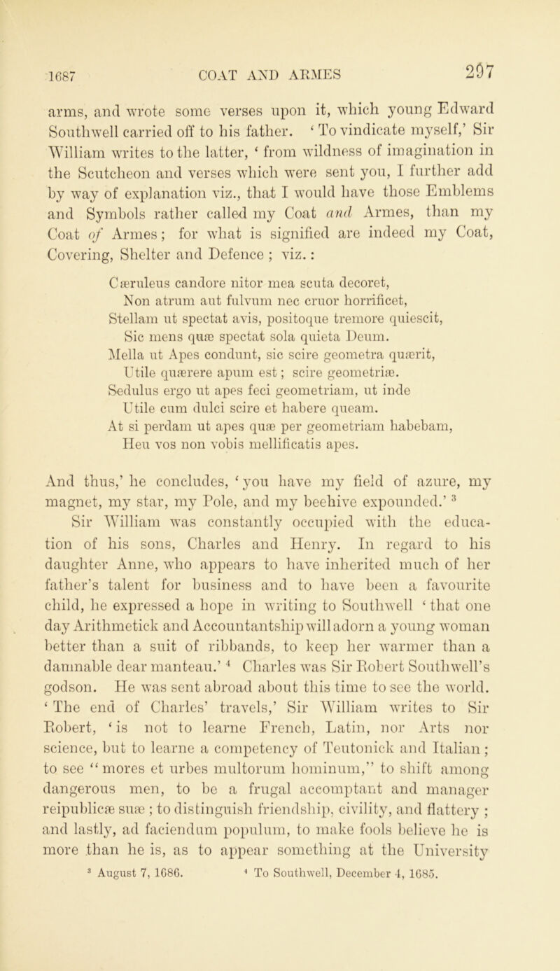 1687 COAT AND A TIMES 207 arms, and wrote some verses upon it, which young Edward Southwell carried off to his father. ‘ To vindicate myself,’ Sir William writes to the latter, ‘ from wildness of imagination in the Scutcheon and verses which were sent you, I further add by way of explanation viz., that I would have those Emblems and Symbols rather called my Coat and Armes, than my Coat of Armes; for what is signified are indeed my Coat, Covering, Shelter and Defence ; viz.: Ceeruleus candore nitor mea scuta decoret, Non atrum aut fulvum nec cruor horrificet, Stellam ut spectat avis, positoque tremore quiescit, Sic mens qure spectat sola quieta Deum. Mella ut Apes condunt, sic scire geometra quaerit, Utile quasrere apum est; scire geometriae. Sedulus ergo ut apes feci geometriam, ut inde Utile cum dulci scire et habere queam. At si perdam ut apes quae per geometriam habebam, Heu vos non vobis mellificatis apes. And thus,’ he concludes, ‘ you have my field of azure, my magnet, my star, my Pole, and my beehive expounded.’3 Sir William was constantly occupied with the educa- tion of his sons, Charles and Henry. In regard to his daughter Anne, who appears to have inherited much of her father’s talent for business and to have been a favourite child, he expressed a hope in writing to Southwell ‘ that one day Arithmetic!: and Accountantship will adorn a young woman better than a suit of ribbands, to keep her warmer than a damnable dear manteau.’4 Charles was Sir Pvobert Southwell’s godson. He was sent abroad about this time to see the world. ‘ The end of Charles’ travels,’ Sir William writes to Sir Piobert, ‘is not to learne French, Latin, nor Arts nor science, but to learne a competency of Teutonick and Italian ; to see “mores et urbes multorum hominum,” to shift among dangerous men, to he a frugal aceomptant and manager reipublicre sure ; to distinguish friendship, civility, and flattery ; and lastly, ad faciendum populum, to make fools believe he is more than he is, as to appear something at the University