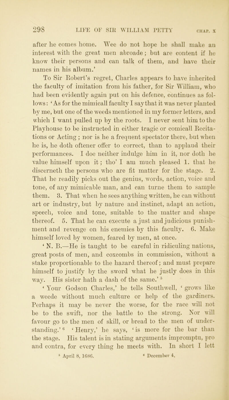 after he comes home. Wee do not hope he shall make an interest with the great men abroade; but are content if he know their persons and can talk of them, and have their names in his album.’ To Sir Robert’s regret, Charles appears to have inherited the faculty of imitation from his father, for Sir William, who had been evidently again put on his defence, continues as fol- lows : ‘ As for the mimicall faculty I say that it w7as never planted by me, but one of the weeds mentioned in my former letters, and which I w7ant pulled up by the roots. I never sent him to the Playhouse to be instructed in either tragic or comicall Recita- tions or Acting ; nor is he a frequent spectator there, but when he is, he doth oftener offer to correct, than to applaud their performances. I doe neither indulge him in it, nor doth he value himself upon it; tho’ I am much pleased 1. that he discerneth the persons wdio are fit matter for the stage. 2. That he readily picks out the genius, words, action, voice and tone, of any mimicable man, and can turne them to sample them. 8. That when he sees anything written, he can without art or industry, but by nature and instinct, adapt an action, speech, voice and tone, suitable to the matter and shape thereof. 5. That he can execute a just and judicious punish- ment and revenge on his enemies by this faculty. 6. Make himself loved by women, feared by men, at once. ‘ N. B.—He is taught to be careful in ridiculing nations, great posts of men, and coxcombs in commission, without a stake proportionable to the hazard thereof; and must prepare himself to justify by the sword what he justly does in this way. His sister hath a dash of the same.’5 4 Your Godson Charles,’ he tells South w7ell, 4 grows like a weede without much culture or help of the gardiners. Perhaps it may be never the worse, for the race will not be to the sw7ift, nor the battle to the strong. Nor will favour go to the men of skill, or bread to the men of under- standing.’ 6 4 Henry,’ he says, 4 is more for the bar than the stage. His talent is in stating arguments impromptu, pro and contra, for every thing he meets with. In short I left 3 April 8, 1G86. 6 December 4,