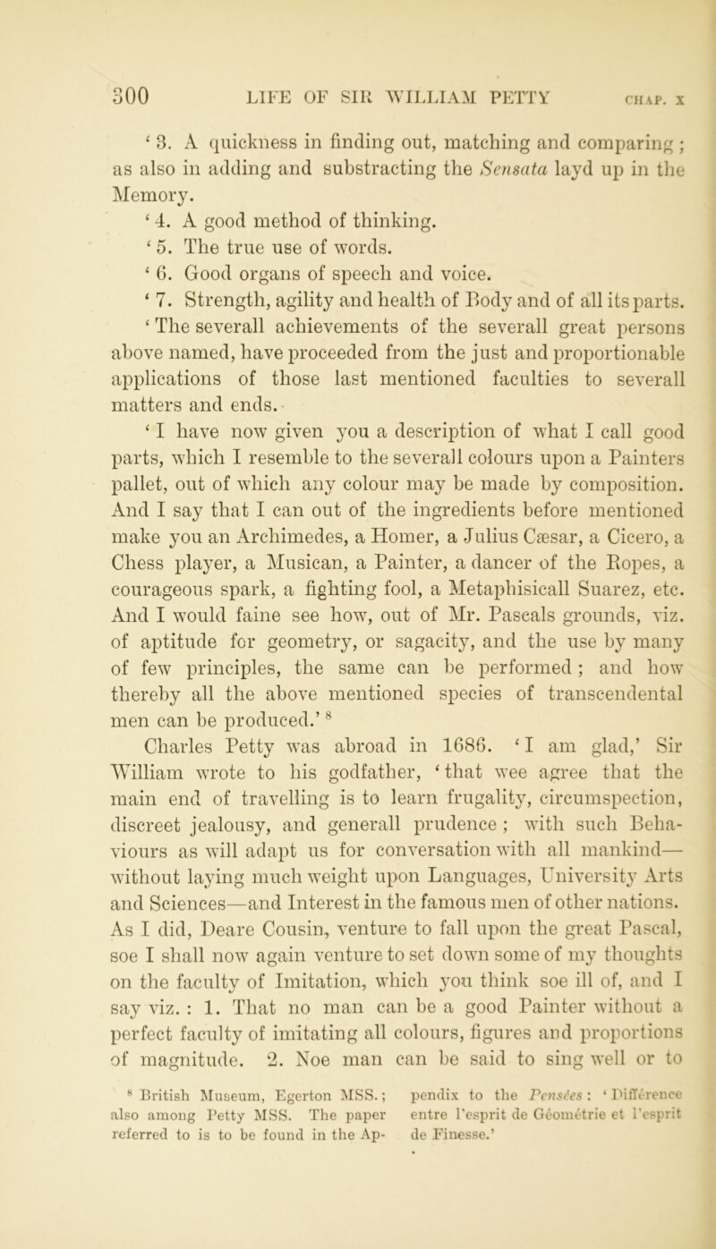 ‘ 3. A quickness in finding out, matching and comparing ; as also in adding and substracting the Sensata layd up in the Memory. ‘ 4. A good method of thinking. ‘ 5. The true use of words. * 6. Good organs of speech and voice. ‘ 7. Strength, agility and health of Body and of all its parts. ‘ The severall achievements of the severall great persons above named, have proceeded from the just and proportionable applications of those last mentioned faculties to severall matters and ends. ‘ I have now given you a description of what I call good parts, which I resemble to the severall colours upon a Painters pallet, out of which any colour may be made by composition. And I say that I can out of the ingredients before mentioned make you an Archimedes, a Homer, a Julius Caesar, a Cicero, a Chess player, a Musican, a Painter, a dancer of the Ropes, a courageous spark, a fighting fool, a Metaphisicall Suarez, etc. And I would fame see how, out of Mr. Pascals grounds, viz. of aptitude for geometry, or sagacity, and the use by many of few principles, the same can he performed; and how thereby all the above mentioned species of transcendental men can be produced.’8 Charles Petty was abroad in 1686. ‘ I am glad,’ Sir William wrote to his godfather, ‘ that wee agree that the main end of travelling is to learn frugality, circumspection, discreet jealousy, and generall prudence ; with such Beha- viours as will adapt us for conversation with all mankind—- without laying much weight upon Languages, University Arts and Sciences—and Interest in the famous men of other nations. As I did, Deare Cousin, venture to fall upon the great Pascal, soe I shall now again venture to set down some of my thoughts on the faculty of Imitation, which you think soe ill of, and I say viz. : 1. That no man can be a good Painter without a perfect faculty of imitating all colours, figures and proportions of magnitude. 2. Noe man can be said to sing well or to 8 British Museum, Egerton MSS.; pendix to the Pcnsc'cs : 4 Difference also among Petty MSS. The paper entre l'esprit de G£ometrie et Pcsprit referred to is to be found in the Ap- de Finesse.’